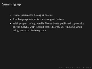 Summing up
Proper parameter tuning is crucial.
The language model is the strongest feature.
With proper tuning, vanilla Moses beats published top-results
on the CoNLL-2014 shared task (39.39% vs. 41.63%) when
using restricted training data.
 