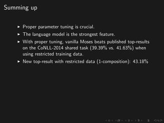 Summing up
Proper parameter tuning is crucial.
The language model is the strongest feature.
With proper tuning, vanilla Moses beats published top-results
on the CoNLL-2014 shared task (39.39% vs. 41.63%) when
using restricted training data.
New top-result with restricted data (1-composition): 43.18%
 