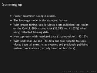 Summing up
Proper parameter tuning is crucial.
The language model is the strongest feature.
With proper tuning, vanilla Moses beats published top-results
on the CoNLL-2014 shared task (39.39% vs. 41.63%) when
using restricted training data.
New top-result with restricted data (1-composition): 43.18%
With additonal LM and TM data and task-speciﬁc features,
Moses beats all unrestricted systems and previously published
system combinations (partially tuned on test data).
 
