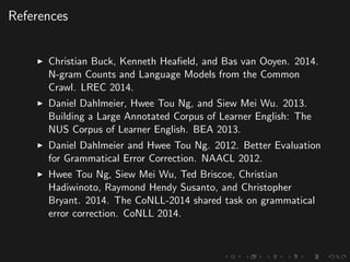 References
Christian Buck, Kenneth Heaﬁeld, and Bas van Ooyen. 2014.
N-gram Counts and Language Models from the Common
Crawl. LREC 2014.
Daniel Dahlmeier, Hwee Tou Ng, and Siew Mei Wu. 2013.
Building a Large Annotated Corpus of Learner English: The
NUS Corpus of Learner English. BEA 2013.
Daniel Dahlmeier and Hwee Tou Ng. 2012. Better Evaluation
for Grammatical Error Correction. NAACL 2012.
Hwee Tou Ng, Siew Mei Wu, Ted Briscoe, Christian
Hadiwinoto, Raymond Hendy Susanto, and Christopher
Bryant. 2014. The CoNLL-2014 shared task on grammatical
error correction. CoNLL 2014.
 