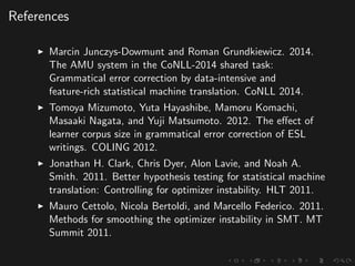 References
Marcin Junczys-Dowmunt and Roman Grundkiewicz. 2014.
The AMU system in the CoNLL-2014 shared task:
Grammatical error correction by data-intensive and
feature-rich statistical machine translation. CoNLL 2014.
Tomoya Mizumoto, Yuta Hayashibe, Mamoru Komachi,
Masaaki Nagata, and Yuji Matsumoto. 2012. The eﬀect of
learner corpus size in grammatical error correction of ESL
writings. COLING 2012.
Jonathan H. Clark, Chris Dyer, Alon Lavie, and Noah A.
Smith. 2011. Better hypothesis testing for statistical machine
translation: Controlling for optimizer instability. HLT 2011.
Mauro Cettolo, Nicola Bertoldi, and Marcello Federico. 2011.
Methods for smoothing the optimizer instability in SMT. MT
Summit 2011.
 