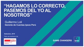 “HAGAMOS LO CORRECTO,
PASEMOS DEL YO AL
NOSOTROS”
Setiembre, 2019
Para uso exclusivo de:
Guillermo Loli
Gerente de Cuentas Ipsos Perú
 