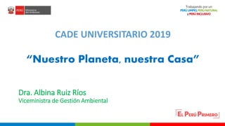PERÚ LIMPIO
PERÚ NATURAL
Dra. Albina Ruiz Ríos
Viceministra de Gestión Ambiental
CADE UNIVERSITARIO 2019
“Nuestro Planeta, nuestra Casa”
 