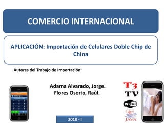COMERCIO INTERNACIONAL APLICACIÓN: Importación de Celulares Doble Chip de China Autores del Trabajo de Importación:      Adama Alvarado, Jorge. Flores Osorio, Raúl.  2010 - I 