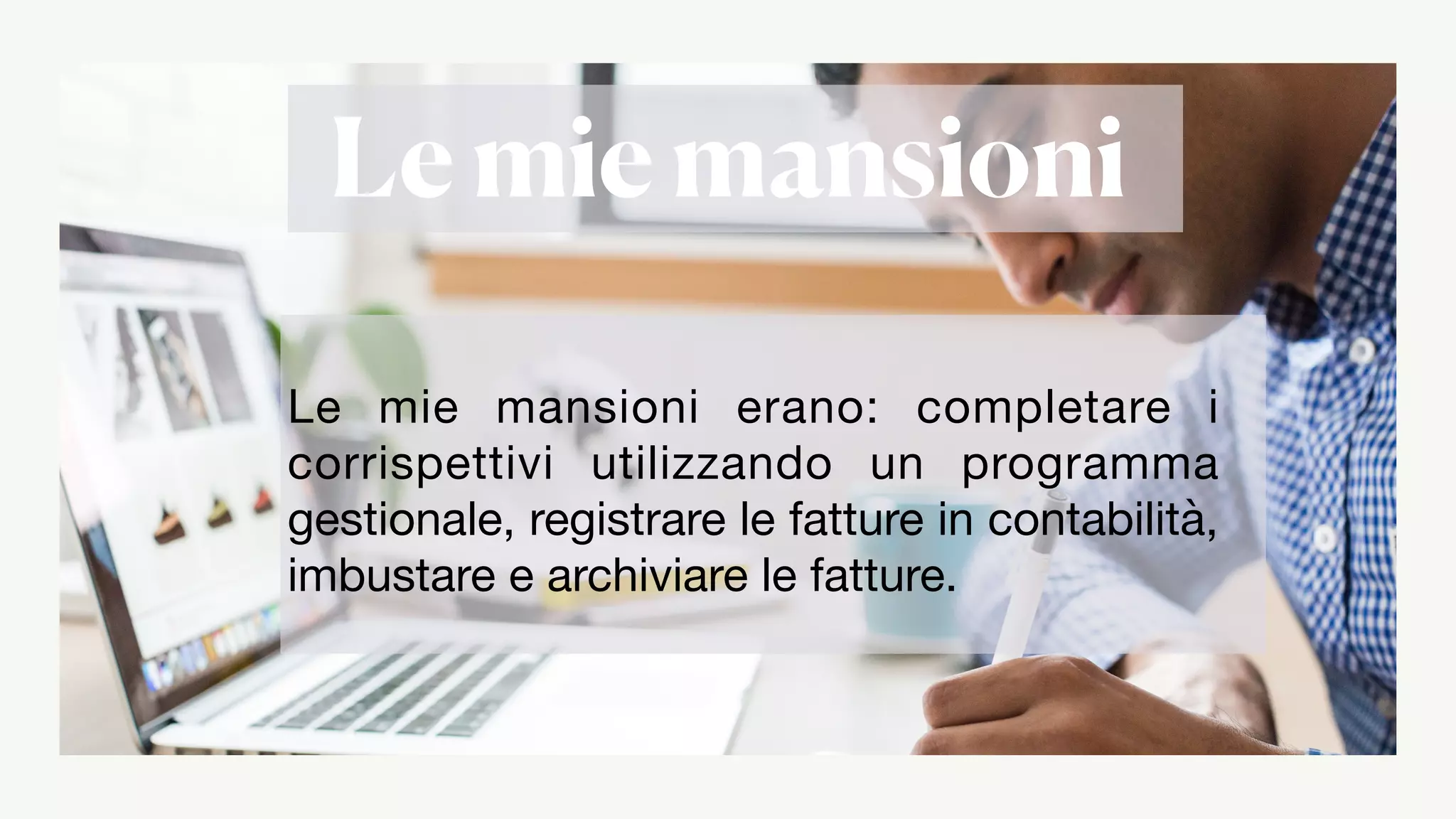 Le mie mansioni
Le mie mansioni erano: completare i
corrispettivi utilizzando un programma
gestionale, registrare le fatture in contabilità,
imbustare e archiviare le fatture.
 