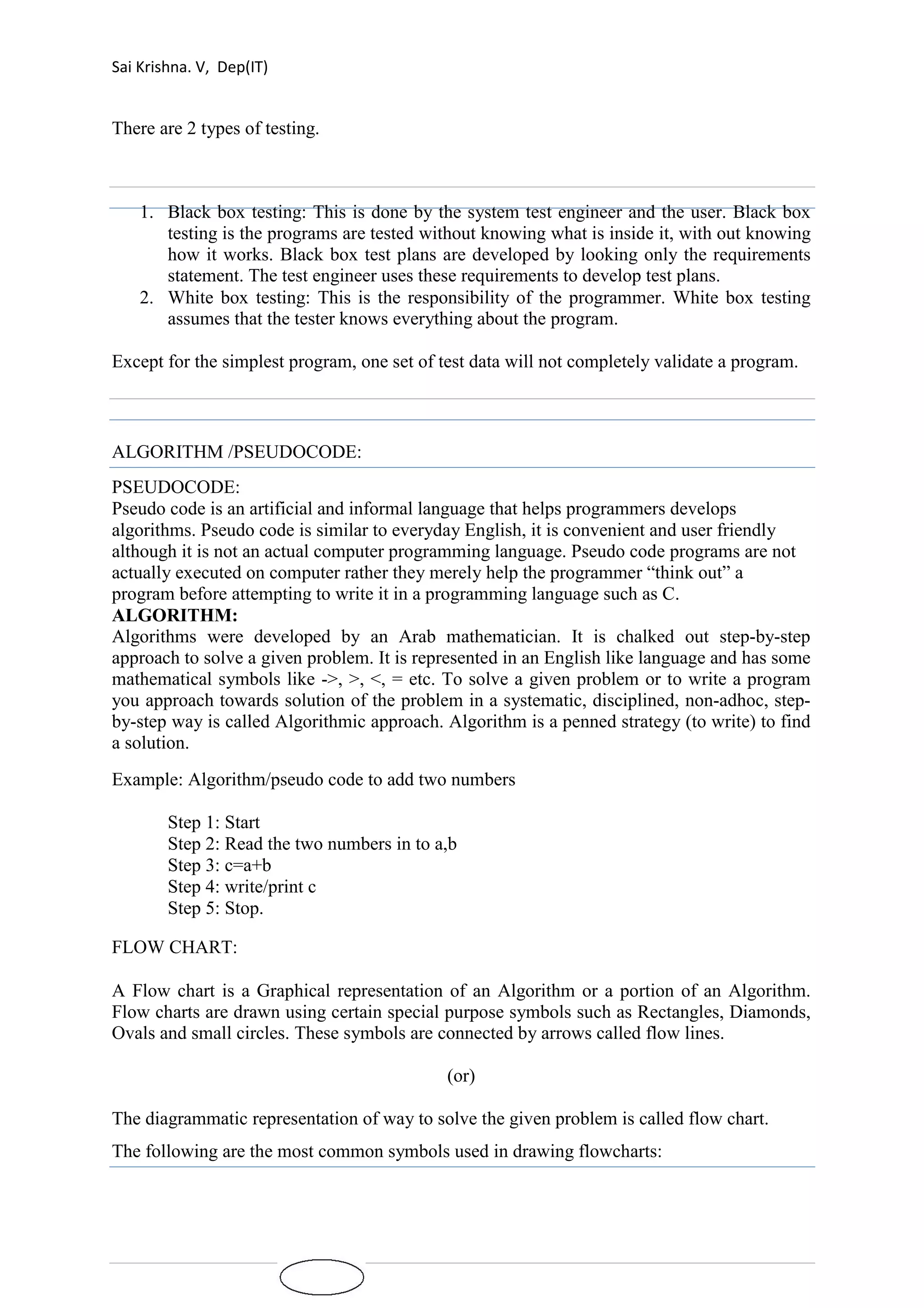 Sai Krishna. V, Dep(IT) 
There are 2 types of testing. 
1. Black box testing: This is done by the system test engineer and the user. Black box 
testing is the programs are tested without knowing what is inside it, with out knowing 
how it works. Black box test plans are developed by looking only the requirements 
statement. The test engineer uses these requirements to develop test plans. 
2. White box testing: This is the responsibility of the programmer. White box testing 
assumes that the tester knows everything about the program. 
Except for the simplest program, one set of test data will not completely validate a program. 
ALGORITHM /PSEUDOCODE: 
PSEUDOCODE: 
Pseudo code is an artificial and informal language that helps programmers develops 
algorithms. Pseudo code is similar to everyday English, it is convenient and user friendly 
although it is not an actual computer programming language. Pseudo code programs are not 
actually executed on computer rather they merely help the programmer “think out” a 
program before attempting to write it in a programming language such as C. 
ALGORITHM: 
Algorithms were developed by an Arab mathematician. It is chalked out step-by-step 
approach to solve a given problem. It is represented in an English like language and has some 
mathematical symbols like ->, >, <, = etc. To solve a given problem or to write a program 
you approach towards solution of the problem in a systematic, disciplined, non-adhoc, step-by- 
step way is called Algorithmic approach. Algorithm is a penned strategy (to write) to find 
a solution. 
Example: Algorithm/pseudo code to add two numbers 
Step 1: Start 
Step 2: Read the two numbers in to a,b 
Step 3: c=a+b 
Step 4: write/print c 
Step 5: Stop. 
FLOW CHART: 
A Flow chart is a Graphical representation of an Algorithm or a portion of an Algorithm. 
Flow charts are drawn using certain special purpose symbols such as Rectangles, Diamonds, 
Ovals and small circles. These symbols are connected by arrows called flow lines. 
(or) 
The diagrammatic representation of way to solve the given problem is called flow chart. 
The following are the most common symbols used in drawing flowcharts: 
 