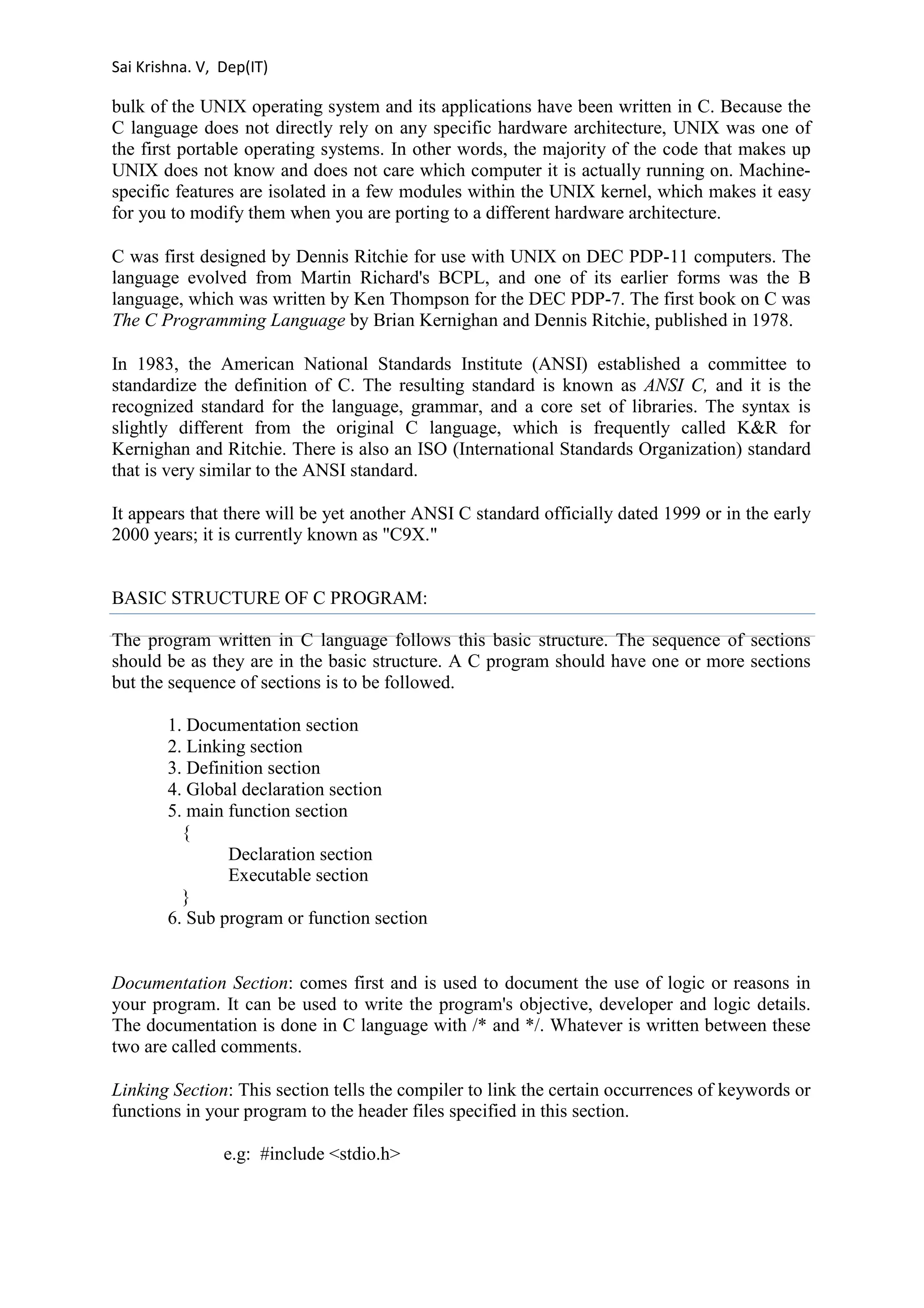 Sai Krishna. V, Dep(IT) 
bulk of the UNIX operating system and its applications have been written in C. Because the 
C language does not directly rely on any specific hardware architecture, UNIX was one of 
the first portable operating systems. In other words, the majority of the code that makes up 
UNIX does not know and does not care which computer it is actually running on. Machine-specific 
features are isolated in a few modules within the UNIX kernel, which makes it easy 
for you to modify them when you are porting to a different hardware architecture. 
C was first designed by Dennis Ritchie for use with UNIX on DEC PDP-11 computers. The 
language evolved from Martin Richard's BCPL, and one of its earlier forms was the B 
language, which was written by Ken Thompson for the DEC PDP-7. The first book on C was 
The C Programming Language by Brian Kernighan and Dennis Ritchie, published in 1978. 
In 1983, the American National Standards Institute (ANSI) established a committee to 
standardize the definition of C. The resulting standard is known as ANSI C, and it is the 
recognized standard for the language, grammar, and a core set of libraries. The syntax is 
slightly different from the original C language, which is frequently called K&R for 
Kernighan and Ritchie. There is also an ISO (International Standards Organization) standard 
that is very similar to the ANSI standard. 
It appears that there will be yet another ANSI C standard officially dated 1999 or in the early 
2000 years; it is currently known as "C9X." 
BASIC STRUCTURE OF C PROGRAM: 
The program written in C language follows this basic structure. The sequence of sections 
should be as they are in the basic structure. A C program should have one or more sections 
but the sequence of sections is to be followed. 
1. Documentation section 
2. Linking section 
3. Definition section 
4. Global declaration section 
5. main function section 
{ 
Declaration section 
Executable section 
} 
6. Sub program or function section 
Documentation Section: comes first and is used to document the use of logic or reasons in 
your program. It can be used to write the program's objective, developer and logic details. 
The documentation is done in C language with /* and */. Whatever is written between these 
two are called comments. 
Linking Section: This section tells the compiler to link the certain occurrences of keywords or 
functions in your program to the header files specified in this section. 
e.g: #include <stdio.h> 
 