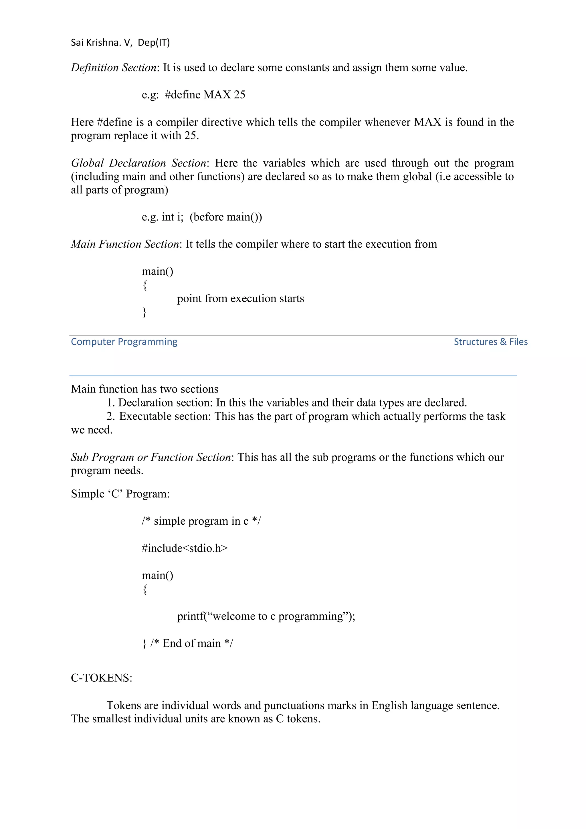Sai Krishna. V, Dep(IT) 
Definition Section: It is used to declare some constants and assign them some value. 
e.g: #define MAX 25 
Here #define is a compiler directive which tells the compiler whenever MAX is found in the 
program replace it with 25. 
Global Declaration Section: Here the variables which are used through out the program 
(including main and other functions) are declared so as to make them global (i.e accessible to 
all parts of program) 
e.g. int i; (before main()) 
Main Function Section: It tells the compiler where to start the execution from 
main() 
{ 
point from execution starts 
} 
Computer Programming Structures & Files 
Main function has two sections 
1. Declaration section: In this the variables and their data types are declared. 
2. Executable section: This has the part of program which actually performs the task 
we need. 
Sub Program or Function Section: This has all the sub programs or the functions which our 
program needs. 
Simple ‘C’ Program: 
/* simple program in c */ 
#include<stdio.h> 
main() 
{ 
printf(“welcome to c programming”); 
} /* End of main */ 
C-TOKENS: 
Tokens are individual words and punctuations marks in English language sentence. 
The smallest individual units are known as C tokens. 
 