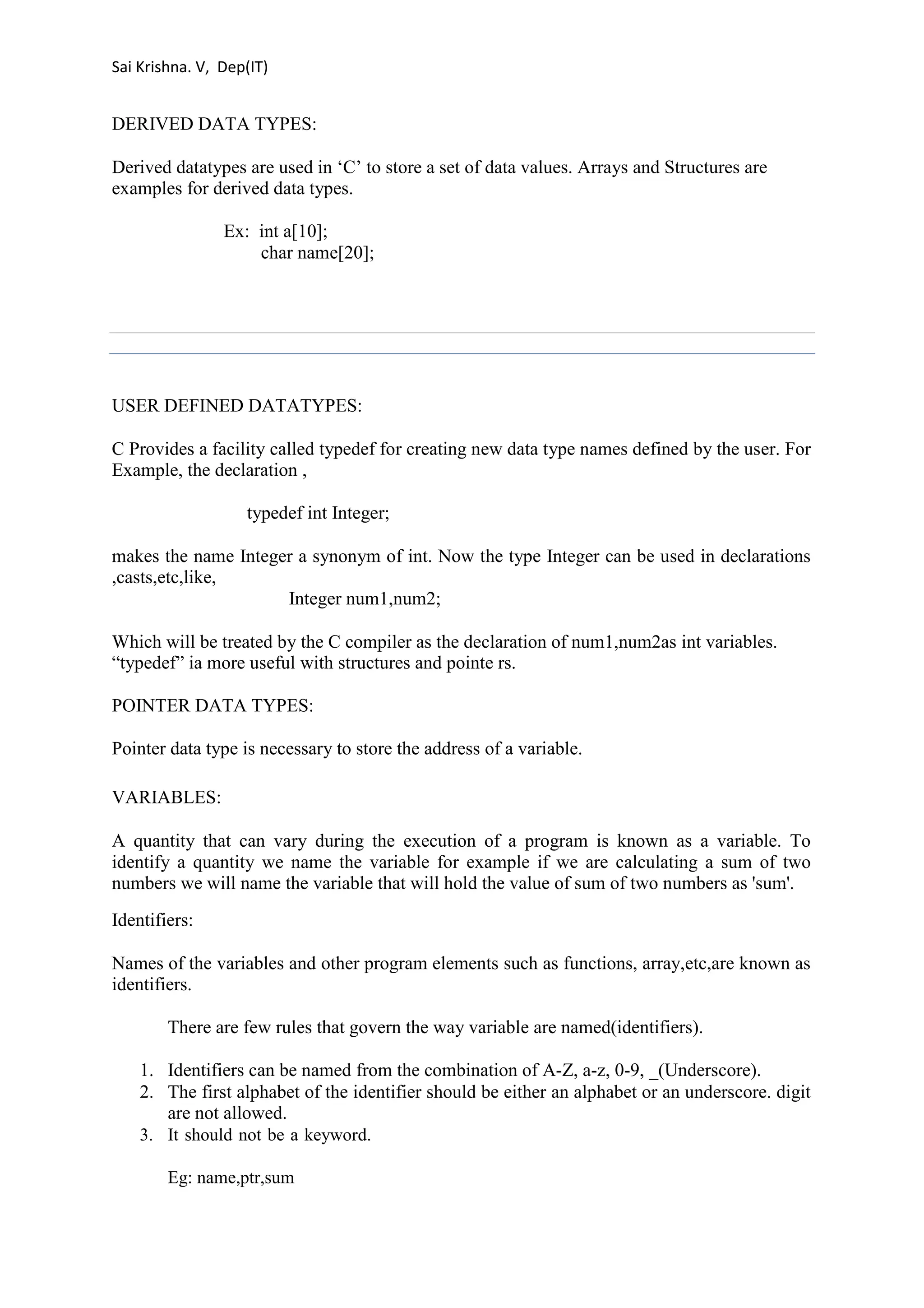 Sai Krishna. V, Dep(IT) 
DERIVED DATA TYPES: 
Derived datatypes are used in ‘C’ to store a set of data values. Arrays and Structures are 
examples for derived data types. 
Ex: int a[10]; 
char name[20]; 
USER DEFINED DATATYPES: 
C Provides a facility called typedef for creating new data type names defined by the user. For 
Example, the declaration , 
typedef int Integer; 
makes the name Integer a synonym of int. Now the type Integer can be used in declarations 
,casts,etc,like, 
Integer num1,num2; 
Which will be treated by the C compiler as the declaration of num1,num2as int variables. 
“typedef” ia more useful with structures and pointe rs. 
POINTER DATA TYPES: 
Pointer data type is necessary to store the address of a variable. 
VARIABLES: 
A quantity that can vary during the execution of a program is known as a variable. To 
identify a quantity we name the variable for example if we are calculating a sum of two 
numbers we will name the variable that will hold the value of sum of two numbers as 'sum'. 
Identifiers: 
Names of the variables and other program elements such as functions, array,etc,are known as 
identifiers. 
There are few rules that govern the way variable are named(identifiers). 
1. Identifiers can be named from the combination of A-Z, a-z, 0-9, _(Underscore). 
2. The first alphabet of the identifier should be either an alphabet or an underscore. digit 
are not allowed. 
3. It should not be a keyword. 
Eg: name,ptr,sum 
 