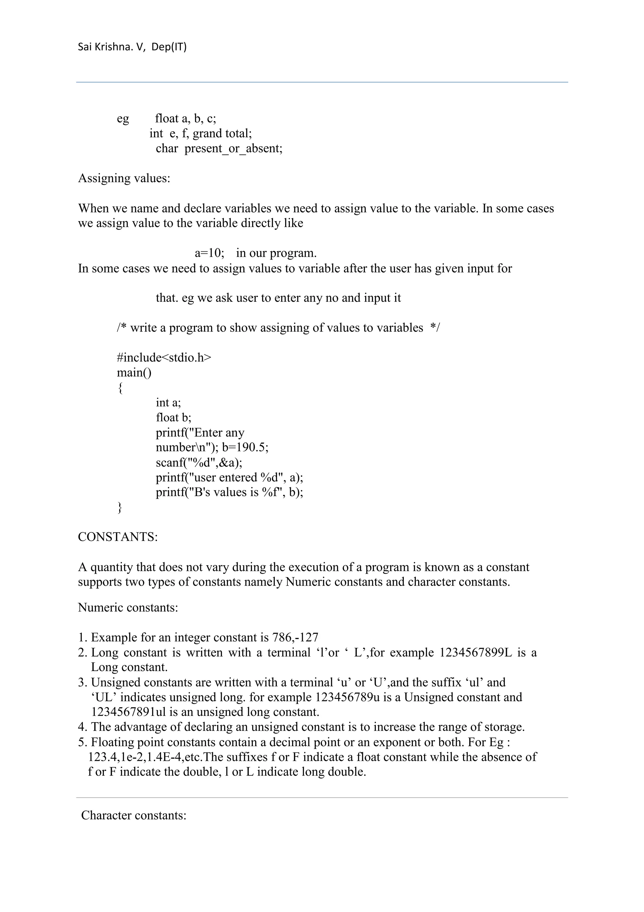 Sai Krishna. V, Dep(IT) 
eg float a, b, c; 
int e, f, grand total; 
char present_or_absent; 
Assigning values: 
When we name and declare variables we need to assign value to the variable. In some cases 
we assign value to the variable directly like 
a=10; in our program. 
In some cases we need to assign values to variable after the user has given input for 
that. eg we ask user to enter any no and input it 
/* write a program to show assigning of values to variables */ 
#include<stdio.h> 
main() 
{ 
int a; 
float b; 
printf("Enter any 
numbern"); b=190.5; 
scanf("%d",&a); 
printf("user entered %d", a); 
printf("B's values is %f", b); 
} 
CONSTANTS: 
A quantity that does not vary during the execution of a program is known as a constant 
supports two types of constants namely Numeric constants and character constants. 
Numeric constants: 
1. Example for an integer constant is 786,-127 
2. Long constant is written with a terminal ‘l’or ‘ L’,for example 1234567899L is a 
Long constant. 
3. Unsigned constants are written with a terminal ‘u’ or ‘U’,and the suffix ‘ul’ and 
‘UL’ indicates unsigned long. for example 123456789u is a Unsigned constant and 
1234567891ul is an unsigned long constant. 
4. The advantage of declaring an unsigned constant is to increase the range of storage. 
5. Floating point constants contain a decimal point or an exponent or both. For Eg : 
123.4,1e-2,1.4E-4,etc.The suffixes f or F indicate a float constant while the absence of 
f or F indicate the double, l or L indicate long double. 
Character constants: 
 