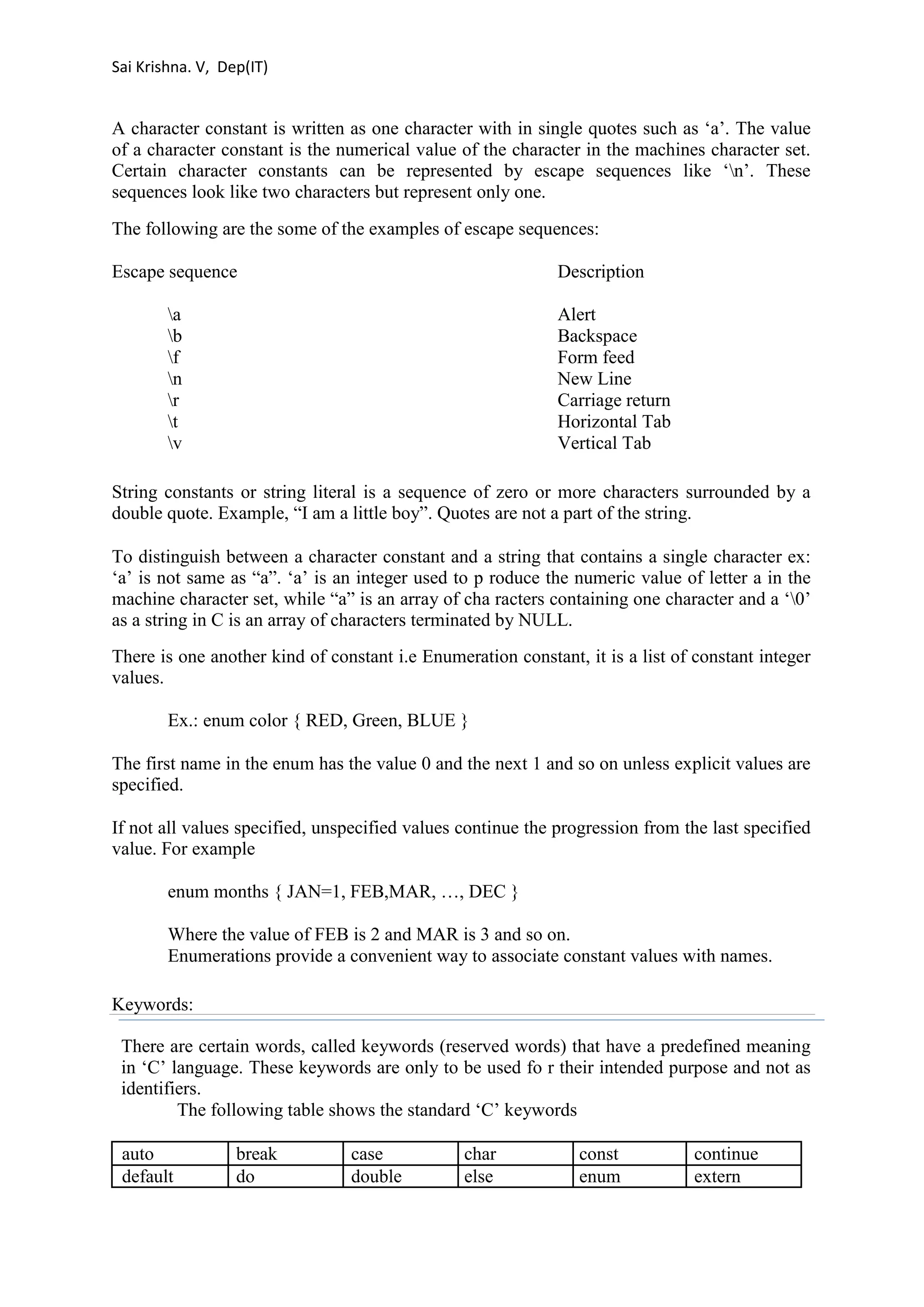 Sai Krishna. V, Dep(IT) 
A character constant is written as one character with in single quotes such as ‘a’. The value 
of a character constant is the numerical value of the character in the machines character set. 
Certain character constants can be represented by escape sequences like ‘n’. These 
sequences look like two characters but represent only one. 
The following are the some of the examples of escape sequences: 
Escape sequence Description 
a Alert 
b Backspace 
f Form feed 
n New Line 
r Carriage return 
t Horizontal Tab 
v Vertical Tab 
String constants or string literal is a sequence of zero or more characters surrounded by a 
double quote. Example, “I am a little boy”. Quotes are not a part of the string. 
To distinguish between a character constant and a string that contains a single character ex: 
‘a’ is not same as “a”. ‘a’ is an integer used to p roduce the numeric value of letter a in the 
machine character set, while “a” is an array of cha racters containing one character and a ‘0’ 
as a string in C is an array of characters terminated by NULL. 
There is one another kind of constant i.e Enumeration constant, it is a list of constant integer 
values. 
Ex.: enum color { RED, Green, BLUE } 
The first name in the enum has the value 0 and the next 1 and so on unless explicit values are 
specified. 
If not all values specified, unspecified values continue the progression from the last specified 
value. For example 
enum months { JAN=1, FEB,MAR, …, DEC } 
Where the value of FEB is 2 and MAR is 3 and so on. 
Enumerations provide a convenient way to associate constant values with names. 
Keywords: 
There are certain words, called keywords (reserved words) that have a predefined meaning 
in ‘C’ language. These keywords are only to be used fo r their intended purpose and not as 
identifiers. 
The following table shows the standard ‘C’ keywords 
auto break case char const continue 
default do double else enum extern 
 