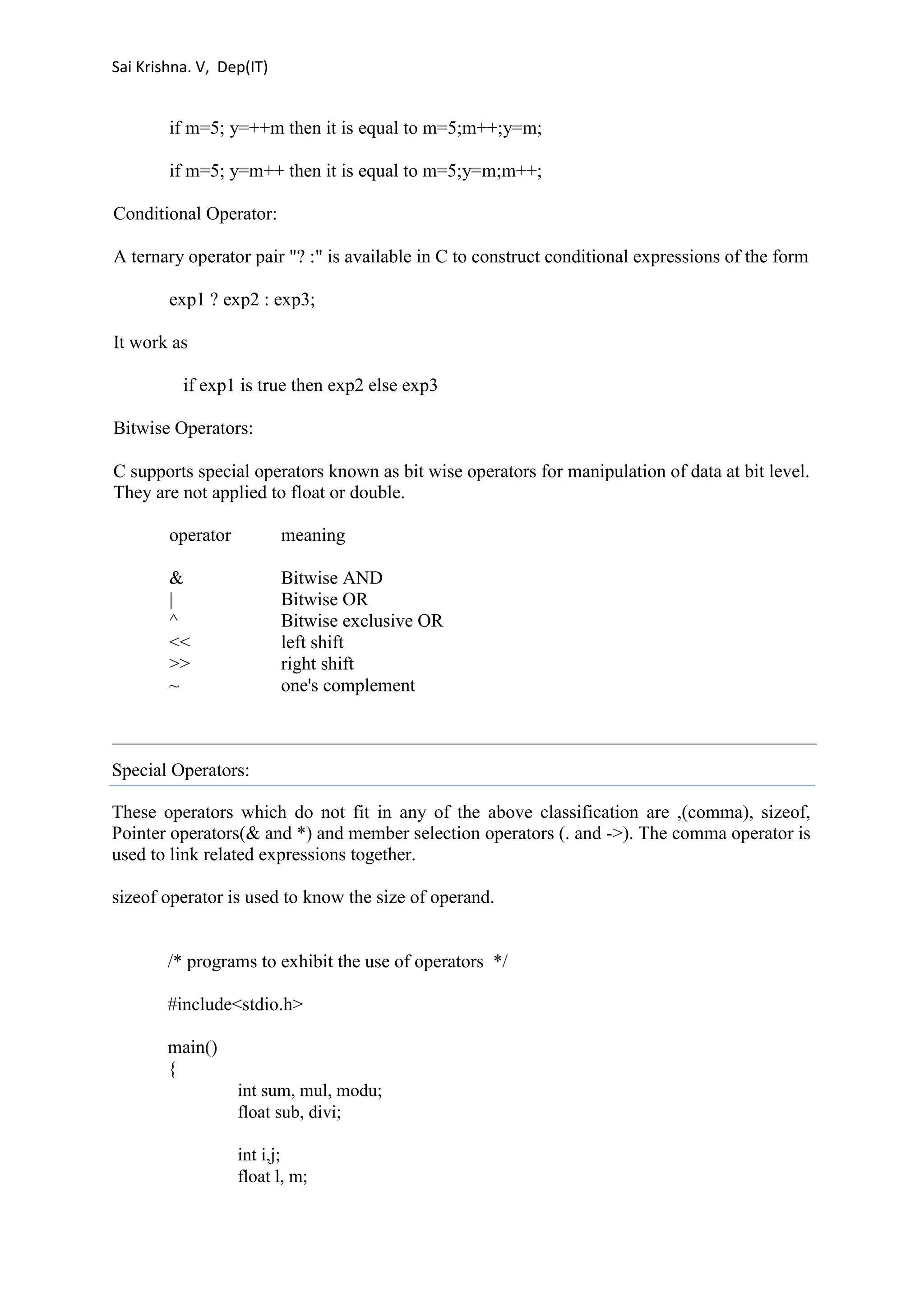 Sai Krishna. V, Dep(IT) 
if m=5; y=++m then it is equal to m=5;m++;y=m; 
if m=5; y=m++ then it is equal to m=5;y=m;m++; 
Conditional Operator: 
A ternary operator pair "? :" is available in C to construct conditional expressions of the form 
exp1 ? exp2 : exp3; 
It work as 
if exp1 is true then exp2 else exp3 
Bitwise Operators: 
C supports special operators known as bit wise operators for manipulation of data at bit level. 
They are not applied to float or double. 
operator meaning 
& Bitwise AND 
| Bitwise OR 
^ Bitwise exclusive OR 
<< left shift 
>> right shift 
~ one's complement 
Special Operators: 
These operators which do not fit in any of the above classification are ,(comma), sizeof, 
Pointer operators(& and *) and member selection operators (. and ->). The comma operator is 
used to link related expressions together. 
sizeof operator is used to know the size of operand. 
/* programs to exhibit the use of operators */ 
#include<stdio.h> 
main() 
{ 
int sum, mul, modu; 
float sub, divi; 
int i,j; 
float l, m; 
 