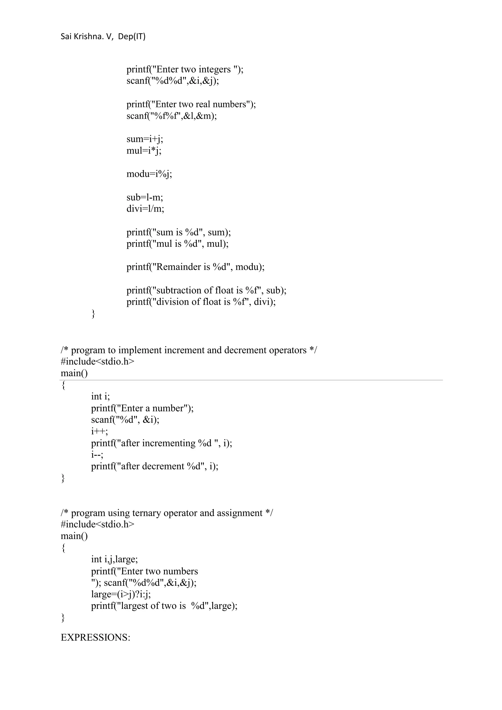 Sai Krishna. V, Dep(IT) 
printf("Enter two integers "); 
scanf("%d%d",&i,&j); 
printf("Enter two real numbers"); 
scanf("%f%f",&l,&m); 
sum=i+j; 
mul=i*j; 
modu=i%j; 
sub=l-m; 
divi=l/m; 
printf("sum is %d", sum); 
printf("mul is %d", mul); 
printf("Remainder is %d", modu); 
printf("subtraction of float is %f", sub); 
printf("division of float is %f", divi); 
} 
/* program to implement increment and decrement operators */ 
#include<stdio.h> 
main() 
{ 
int i; 
printf("Enter a number"); 
scanf("%d", &i); 
i++; 
printf("after incrementing %d ", i); 
i--; 
printf("after decrement %d", i); 
} 
/* program using ternary operator and assignment */ 
#include<stdio.h> 
main() 
{ 
int i,j,large; 
printf("Enter two numbers 
"); scanf("%d%d",&i,&j); 
large=(i>j)?i:j; 
printf("largest of two is %d",large); 
} 
EXPRESSIONS: 
 