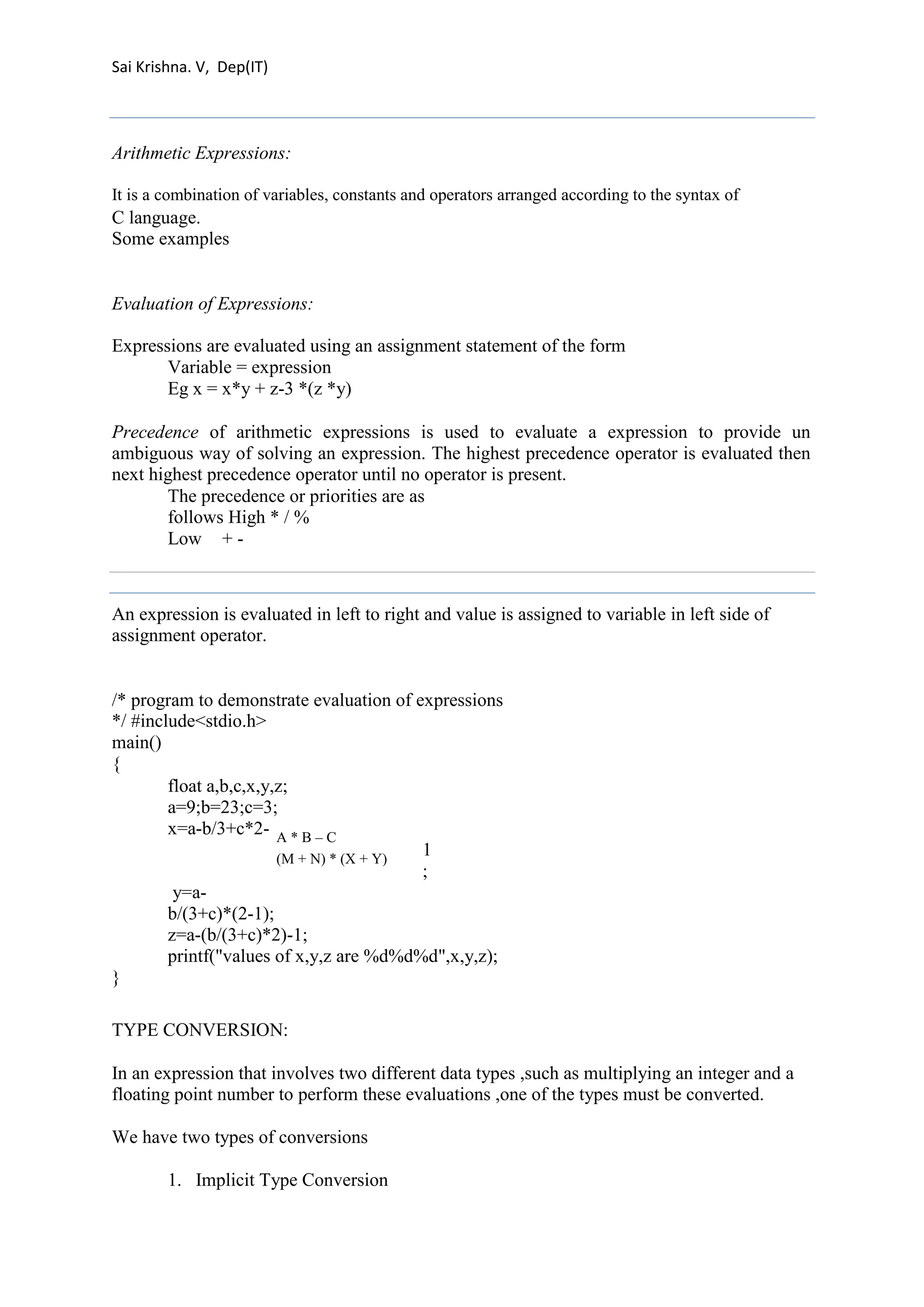 Sai Krishna. V, Dep(IT) 
Arithmetic Expressions: 
It is a combination of variables, constants and operators arranged according to the syntax of 
C language. 
Some examples 
Evaluation of Expressions: 
Expressions are evaluated using an assignment statement of the form 
Variable = expression 
Eg x = x*y + z-3 *(z *y) 
Precedence of arithmetic expressions is used to evaluate a expression to provide un 
ambiguous way of solving an expression. The highest precedence operator is evaluated then 
next highest precedence operator until no operator is present. 
The precedence or priorities are as 
follows High * / % 
Low + - 
An expression is evaluated in left to right and value is assigned to variable in left side of 
assignment operator. 
/* program to demonstrate evaluation of expressions 
*/ #include<stdio.h> 
main() 
{ 
float a,b,c,x,y,z; 
a=9;b=23;c=3; 
x=a-b/3+c*2- 
A * B – C 
(M + N) * (X + Y) 
1; y=a-b/( 
3+c)*(2-1); 
z=a-(b/(3+c)*2)-1; 
printf("values of x,y,z are %d%d%d",x,y,z); 
} 
TYPE CONVERSION: 
In an expression that involves two different data types ,such as multiplying an integer and a 
floating point number to perform these evaluations ,one of the types must be converted. 
We have two types of conversions 
1. Implicit Type Conversion 
 