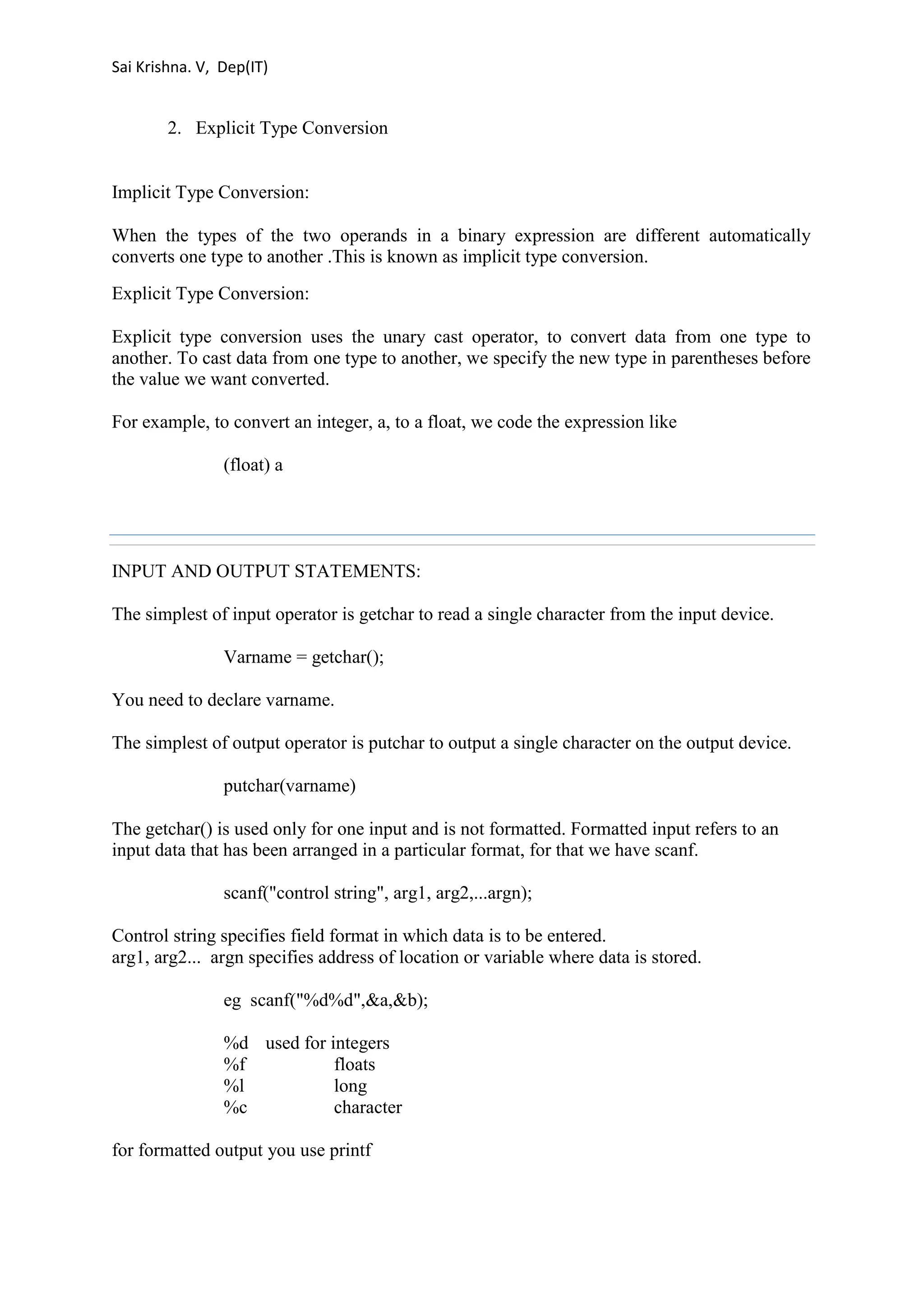 Sai Krishna. V, Dep(IT) 
2. Explicit Type Conversion 
Implicit Type Conversion: 
When the types of the two operands in a binary expression are different automatically 
converts one type to another .This is known as implicit type conversion. 
Explicit Type Conversion: 
Explicit type conversion uses the unary cast operator, to convert data from one type to 
another. To cast data from one type to another, we specify the new type in parentheses before 
the value we want converted. 
For example, to convert an integer, a, to a float, we code the expression like 
(float) a 
INPUT AND OUTPUT STATEMENTS: 
The simplest of input operator is getchar to read a single character from the input device. 
Varname = getchar(); 
You need to declare varname. 
The simplest of output operator is putchar to output a single character on the output device. 
putchar(varname) 
The getchar() is used only for one input and is not formatted. Formatted input refers to an 
input data that has been arranged in a particular format, for that we have scanf. 
scanf("control string", arg1, arg2,...argn); 
Control string specifies field format in which data is to be entered. 
arg1, arg2... argn specifies address of location or variable where data is stored. 
eg scanf("%d%d",&a,&b); 
%d used for integers 
%f floats 
%l long 
%c character 
for formatted output you use printf 
 