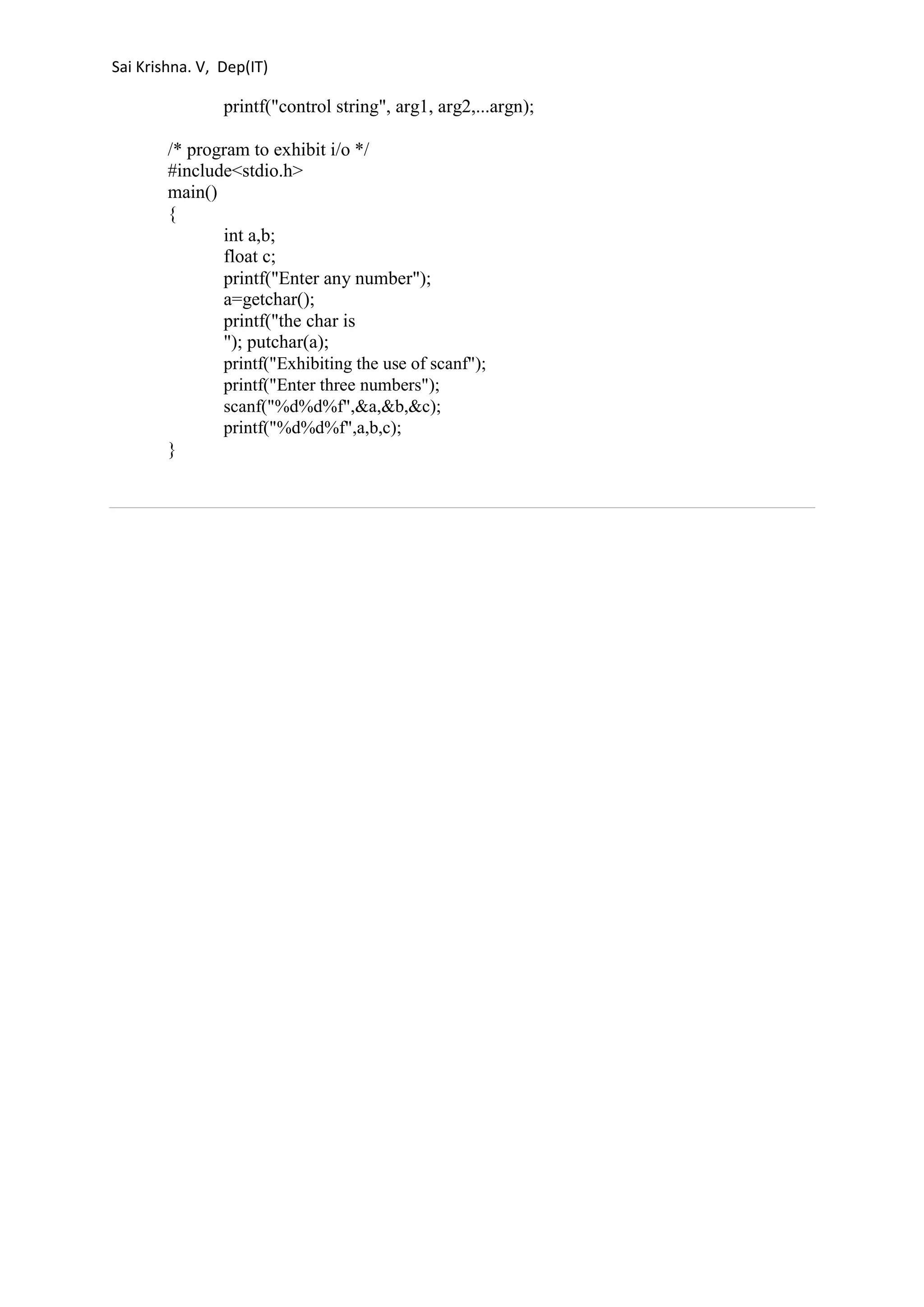 Sai Krishna. V, Dep(IT) 
printf("control string", arg1, arg2,...argn); 
/* program to exhibit i/o */ 
#include<stdio.h> 
main() 
{ 
int a,b; 
float c; 
printf("Enter any number"); 
a=getchar(); 
printf("the char is 
"); putchar(a); 
printf("Exhibiting the use of scanf"); 
printf("Enter three numbers"); 
scanf("%d%d%f",&a,&b,&c); 
printf("%d%d%f",a,b,c); 
} 
