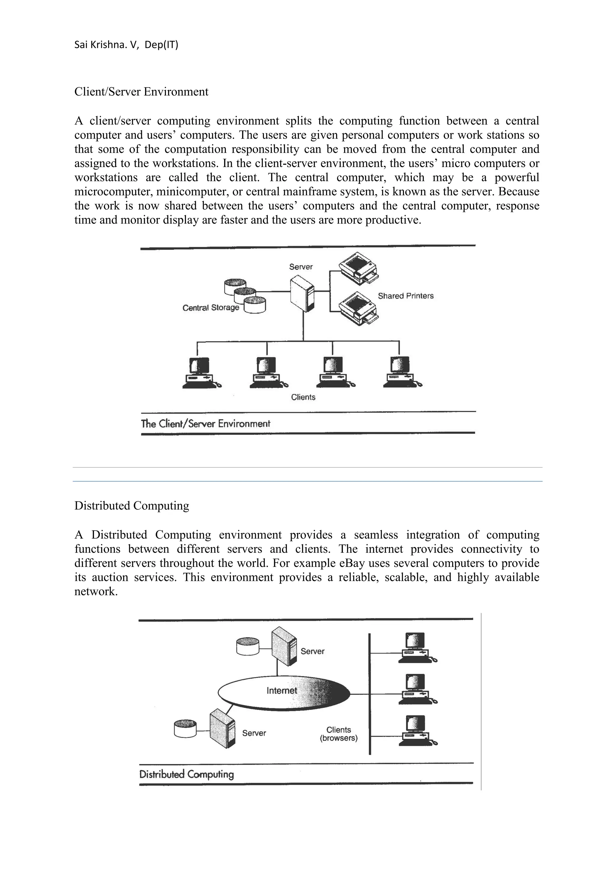 Sai Krishna. V, Dep(IT) 
Client/Server Environment 
A client/server computing environment splits the computing function between a central 
computer and users’ computers. The users are given personal computers or work stations so 
that some of the computation responsibility can be moved from the central computer and 
assigned to the workstations. In the client-server environment, the users’ micro computers or 
workstations are called the client. The central computer, which may be a powerful 
microcomputer, minicomputer, or central mainframe system, is known as the server. Because 
the work is now shared between the users’ computers and the central computer, response 
time and monitor display are faster and the users are more productive. 
Distributed Computing 
A Distributed Computing environment provides a seamless integration of computing 
functions between different servers and clients. The internet provides connectivity to 
different servers throughout the world. For example eBay uses several computers to provide 
its auction services. This environment provides a reliable, scalable, and highly available 
network. 
 