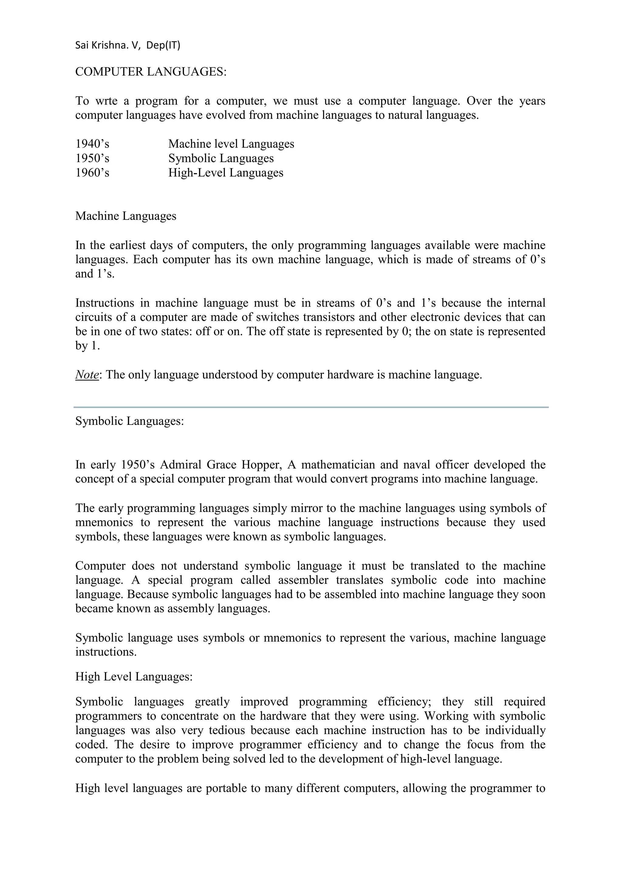 Sai Krishna. V, Dep(IT) 
COMPUTER LANGUAGES: 
To wrte a program for a computer, we must use a computer language. Over the years 
computer languages have evolved from machine languages to natural languages. 
1940’s Machine level Languages 
1950’s Symbolic Languages 
1960’s High-Level Languages 
Machine Languages 
In the earliest days of computers, the only programming languages available were machine 
languages. Each computer has its own machine language, which is made of streams of 0’s 
and 1’s. 
Instructions in machine language must be in streams of 0’s and 1’s because the internal 
circuits of a computer are made of switches transistors and other electronic devices that can 
be in one of two states: off or on. The off state is represented by 0; the on state is represented 
by 1. 
Note: The only language understood by computer hardware is machine language. 
Symbolic Languages: 
In early 1950’s Admiral Grace Hopper, A mathematician and naval officer developed the 
concept of a special computer program that would convert programs into machine language. 
The early programming languages simply mirror to the machine languages using symbols of 
mnemonics to represent the various machine language instructions because they used 
symbols, these languages were known as symbolic languages. 
Computer does not understand symbolic language it must be translated to the machine 
language. A special program called assembler translates symbolic code into machine 
language. Because symbolic languages had to be assembled into machine language they soon 
became known as assembly languages. 
Symbolic language uses symbols or mnemonics to represent the various, machine language 
instructions. 
High Level Languages: 
Symbolic languages greatly improved programming efficiency; they still required 
programmers to concentrate on the hardware that they were using. Working with symbolic 
languages was also very tedious because each machine instruction has to be individually 
coded. The desire to improve programmer efficiency and to change the focus from the 
computer to the problem being solved led to the development of high-level language. 
High level languages are portable to many different computers, allowing the programmer to 
 