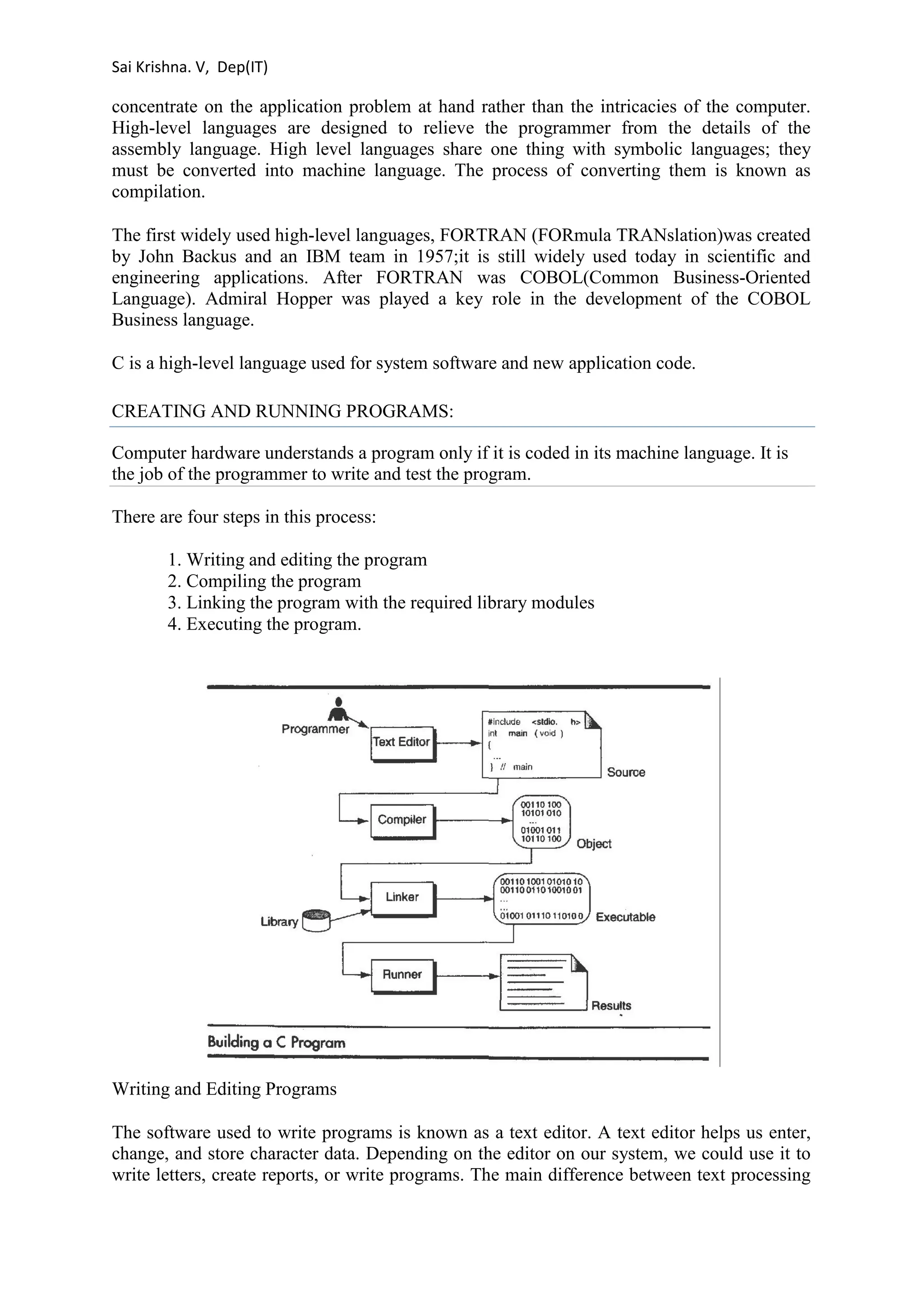 Sai Krishna. V, Dep(IT) 
concentrate on the application problem at hand rather than the intricacies of the computer. 
High-level languages are designed to relieve the programmer from the details of the 
assembly language. High level languages share one thing with symbolic languages; they 
must be converted into machine language. The process of converting them is known as 
compilation. 
The first widely used high-level languages, FORTRAN (FORmula TRANslation)was created 
by John Backus and an IBM team in 1957;it is still widely used today in scientific and 
engineering applications. After FORTRAN was COBOL(Common Business-Oriented 
Language). Admiral Hopper was played a key role in the development of the COBOL 
Business language. 
C is a high-level language used for system software and new application code. 
CREATING AND RUNNING PROGRAMS: 
Computer hardware understands a program only if it is coded in its machine language. It is 
the job of the programmer to write and test the program. 
There are four steps in this process: 
1. Writing and editing the program 
2. Compiling the program 
3. Linking the program with the required library modules 
4. Executing the program. 
Writing and Editing Programs 
The software used to write programs is known as a text editor. A text editor helps us enter, 
change, and store character data. Depending on the editor on our system, we could use it to 
write letters, create reports, or write programs. The main difference between text processing 
 