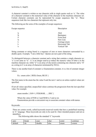 Sai Krishna. V, Dep(IT) 
A character constant is written as one character with in single quotes such as ‘a’. The value 
of a character constant is the numerical value of the character in the machines character set. 
Certain character constants can be represented by escape sequences like ‘n’. These 
sequences look like two characters but represent only one. 
The following are the some of the examples of escape sequences: 
Escape sequence Description 
a Alert 
b Backspace 
f Form feed 
n New Line 
r Carriage return 
t Horizontal Tab 
v Vertical Tab 
String constants or string literal is a sequence of zero or more characters surrounded by a 
double quote. Example, “I am a little boy”. Quotes are not a part of the string. 
To distinguish between a character constant and a string that contains a single character ex: 
‘a’ is not same as “a”. ‘a’ is an integer used to p roduce the numeric value of letter a in the 
machine character set, while “a” is an array of cha racters containing one character and a ‘0’ 
as a string in C is an array of characters terminated by NULL. 
There is one another kind of constant i.e Enumeration constant, it is a list of constant integer 
values. 
Ex.: enum color { RED, Green, BLUE } 
The first name in the enum has the value 0 and the next 1 and so on unless explicit values are 
specified. 
If not all values specified, unspecified values continue the progression from the last specified 
value. For example 
enum months { JAN=1, FEB,MAR, …, DEC } 
Where the value of FEB is 2 and MAR is 3 and so on. 
Enumerations provide a convenient way to associate constant values with names. 
Keywords: 
There are certain words, called keywords (reserved words) that have a predefined meaning 
in ‘C’ language. These keywords are only to be used fo r their intended purpose and not as 
identifiers. 
The following table shows the standard ‘C’ keywords 
auto break case char const continue 
default do double else enum extern 
 