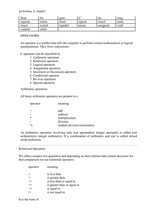 Sai Krishna. V, Dep(IT) 
float for goto if int long 
register return short signed sizeof static 
struct switch typedef union unsigned void 
volatile while 
OPERATORS: 
An operator is a symbol that tells the compiler to perform certain mathematical or logical 
manipulations. They form expressions. 
C operators can be classified as 
1. Arithmetic operators 
2. Relational operators 
3. Logical operators 
4. Assignment operators 
5. Increment or Decrement operators 
6. Conditional operator 
7. Bit wise operators 
8. Special operators 
Arithmetic operators: 
All basic arithmetic operators are present in c. 
operator meaning 
+ add 
- subtract 
* multiplication 
/ division 
% modulo division (remainder) 
An arithmetic operation involving only real operands(or integer operands) is called real 
arithmetic(or integer arithmetic). If a combination of arithmetic and real is called mixed 
mode arithmetic. 
Relational Operators: 
We often compare two quantities and depending on their relation take certain decisions for 
that comparison we use relational operators. 
operator meaning 
< is less than 
> is greater than 
<= is less than or equal to 
>= is greater than or equal to 
== is equal to 
!= is not equal to 
It is the form of 
 