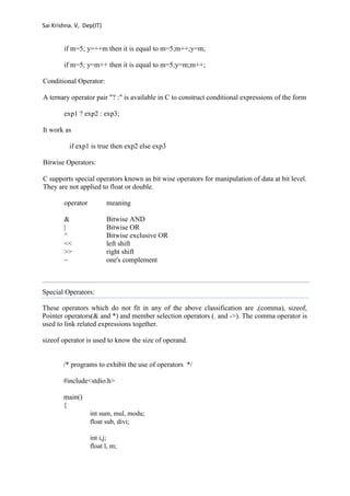 Sai Krishna. V, Dep(IT) 
if m=5; y=++m then it is equal to m=5;m++;y=m; 
if m=5; y=m++ then it is equal to m=5;y=m;m++; 
Conditional Operator: 
A ternary operator pair "? :" is available in C to construct conditional expressions of the form 
exp1 ? exp2 : exp3; 
It work as 
if exp1 is true then exp2 else exp3 
Bitwise Operators: 
C supports special operators known as bit wise operators for manipulation of data at bit level. 
They are not applied to float or double. 
operator meaning 
& Bitwise AND 
| Bitwise OR 
^ Bitwise exclusive OR 
<< left shift 
>> right shift 
~ one's complement 
Special Operators: 
These operators which do not fit in any of the above classification are ,(comma), sizeof, 
Pointer operators(& and *) and member selection operators (. and ->). The comma operator is 
used to link related expressions together. 
sizeof operator is used to know the size of operand. 
/* programs to exhibit the use of operators */ 
#include<stdio.h> 
main() 
{ 
int sum, mul, modu; 
float sub, divi; 
int i,j; 
float l, m; 
 