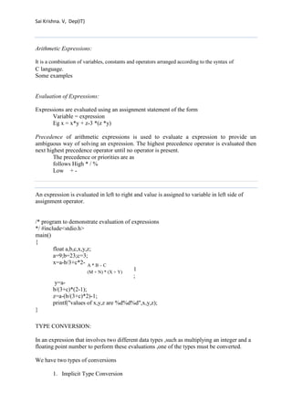 Sai Krishna. V, Dep(IT) 
Arithmetic Expressions: 
It is a combination of variables, constants and operators arranged according to the syntax of 
C language. 
Some examples 
Evaluation of Expressions: 
Expressions are evaluated using an assignment statement of the form 
Variable = expression 
Eg x = x*y + z-3 *(z *y) 
Precedence of arithmetic expressions is used to evaluate a expression to provide un 
ambiguous way of solving an expression. The highest precedence operator is evaluated then 
next highest precedence operator until no operator is present. 
The precedence or priorities are as 
follows High * / % 
Low + - 
An expression is evaluated in left to right and value is assigned to variable in left side of 
assignment operator. 
/* program to demonstrate evaluation of expressions 
*/ #include<stdio.h> 
main() 
{ 
float a,b,c,x,y,z; 
a=9;b=23;c=3; 
x=a-b/3+c*2- 
A * B – C 
(M + N) * (X + Y) 
1; y=a-b/( 
3+c)*(2-1); 
z=a-(b/(3+c)*2)-1; 
printf("values of x,y,z are %d%d%d",x,y,z); 
} 
TYPE CONVERSION: 
In an expression that involves two different data types ,such as multiplying an integer and a 
floating point number to perform these evaluations ,one of the types must be converted. 
We have two types of conversions 
1. Implicit Type Conversion 
 