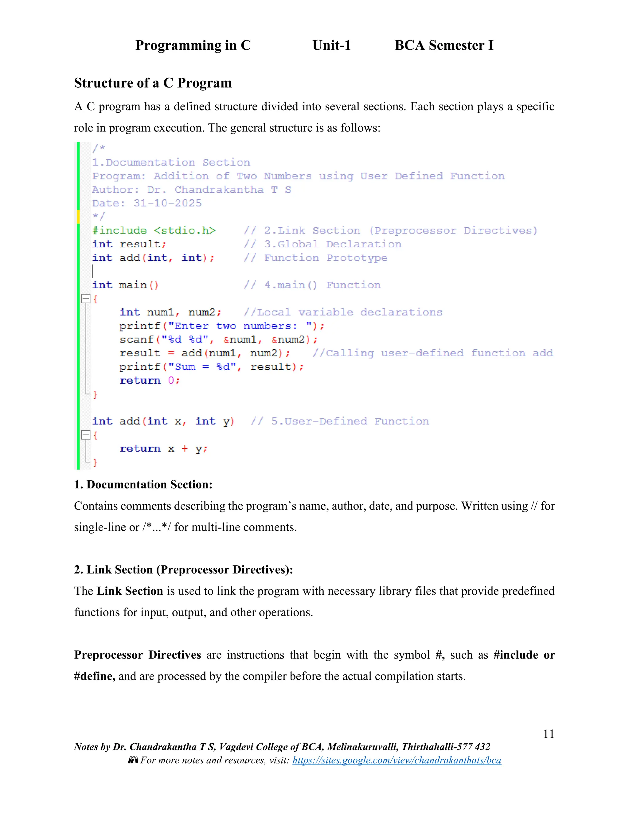 Programming in C Unit-1 BCA Semester I
11
Notes by Dr. Chandrakantha T S, Vagdevi College of BCA, Melinakuruvalli, Thirthahalli-577 432
📚 For more notes and resources, visit: https://sites.google.com/view/chandrakanthats/bca
Structure of a C Program
A C program has a defined structure divided into several sections. Each section plays a specific
role in program execution. The general structure is as follows:
1. Documentation Section:
Contains comments describing the program’s name, author, date, and purpose. Written using // for
single-line or /*...*/ for multi-line comments.
2. Link Section (Preprocessor Directives):
The Link Section is used to link the program with necessary library files that provide predefined
functions for input, output, and other operations.
Preprocessor Directives are instructions that begin with the symbol #, such as #include or
#define, and are processed by the compiler before the actual compilation starts.
 