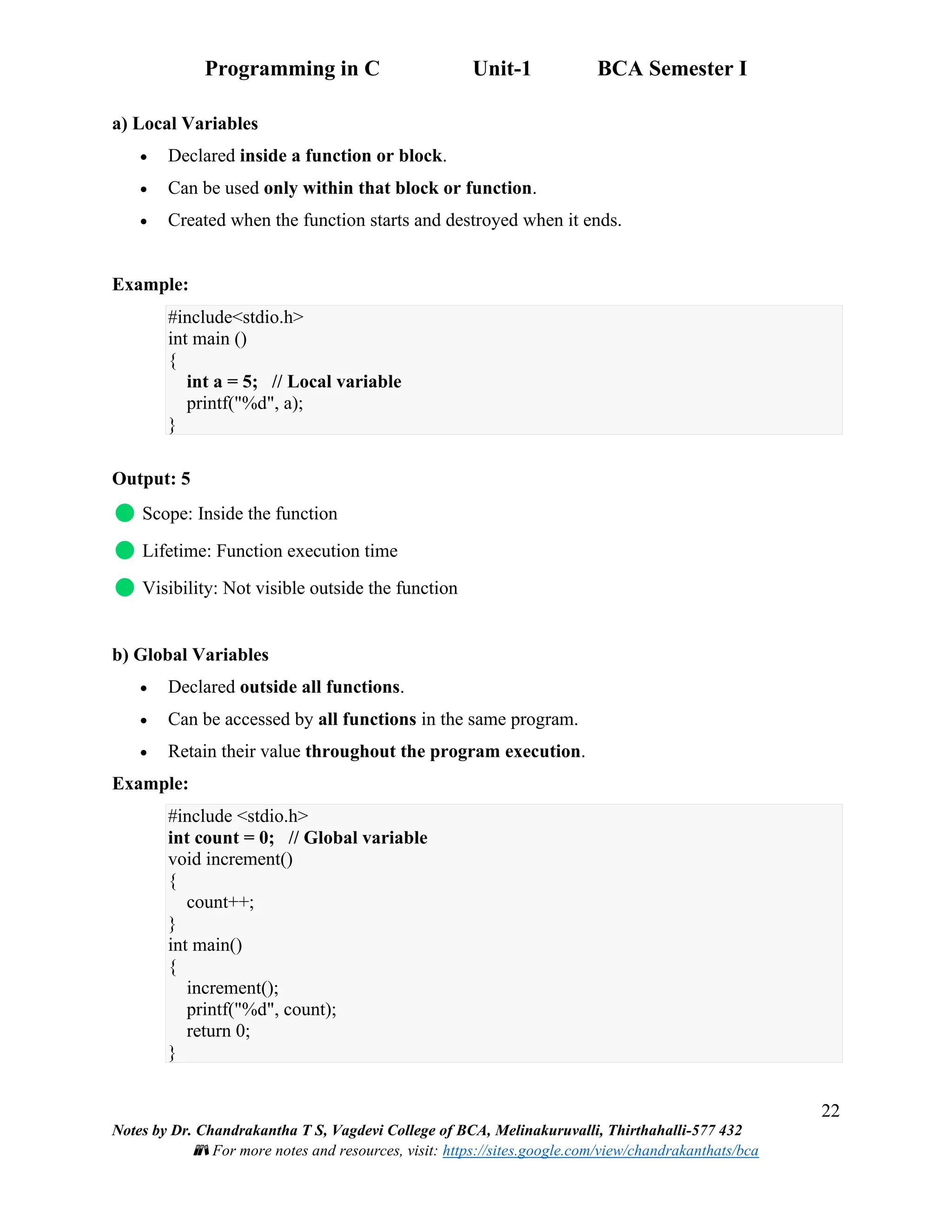 Programming in C Unit-1 BCA Semester I
22
Notes by Dr. Chandrakantha T S, Vagdevi College of BCA, Melinakuruvalli, Thirthahalli-577 432
📚 For more notes and resources, visit: https://sites.google.com/view/chandrakanthats/bca
a) Local Variables
• Declared inside a function or block.
• Can be used only within that block or function.
• Created when the function starts and destroyed when it ends.
Example:
#include<stdio.h>
int main ()
{
int a = 5; // Local variable
printf("%d", a);
}
Output: 5
Scope: Inside the function
Lifetime: Function execution time
Visibility: Not visible outside the function
b) Global Variables
• Declared outside all functions.
• Can be accessed by all functions in the same program.
• Retain their value throughout the program execution.
Example:
#include <stdio.h>
int count = 0; // Global variable
void increment()
{
count++;
}
int main()
{
increment();
printf("%d", count);
return 0;
}
 