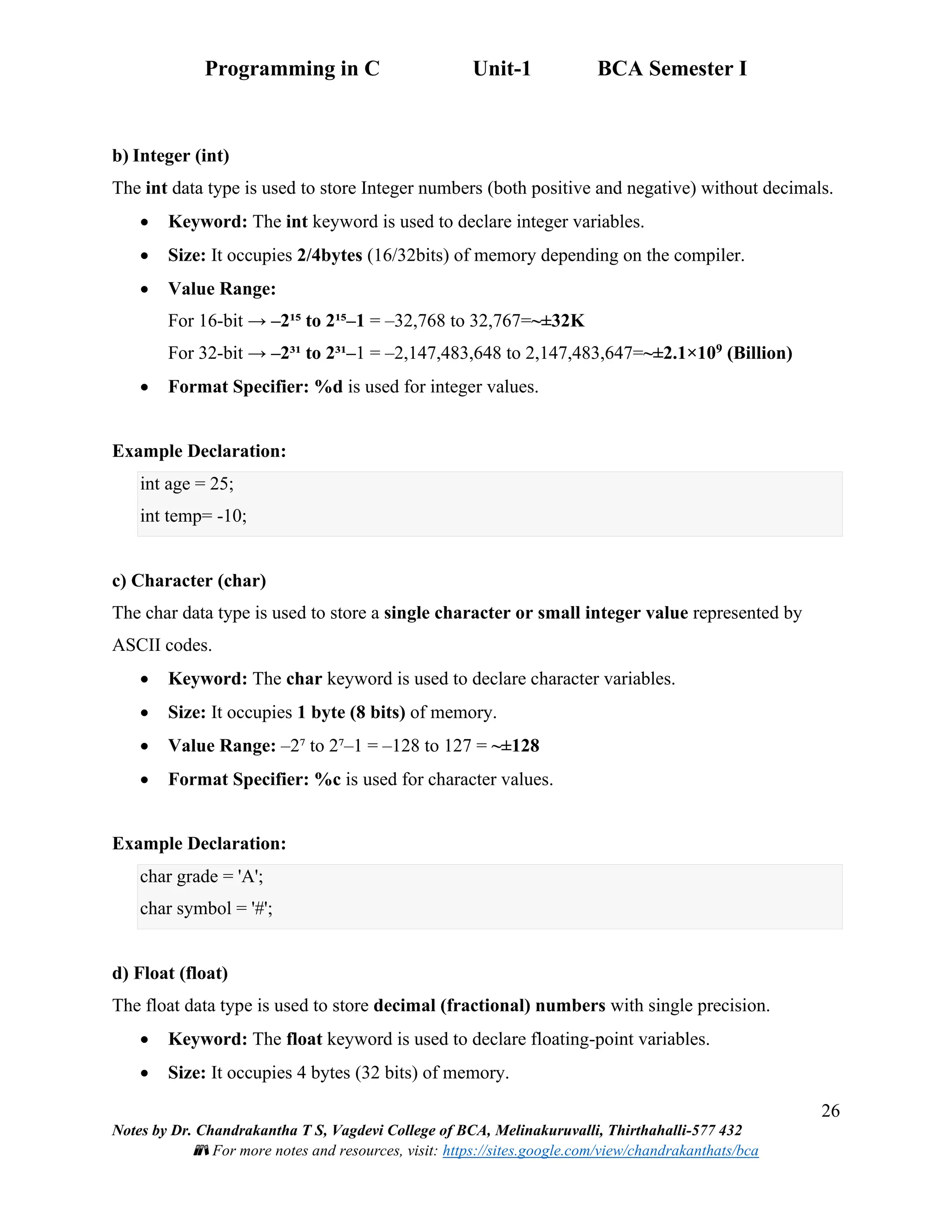 Programming in C Unit-1 BCA Semester I
26
Notes by Dr. Chandrakantha T S, Vagdevi College of BCA, Melinakuruvalli, Thirthahalli-577 432
📚 For more notes and resources, visit: https://sites.google.com/view/chandrakanthats/bca
b) Integer (int)
The int data type is used to store Integer numbers (both positive and negative) without decimals.
• Keyword: The int keyword is used to declare integer variables.
• Size: It occupies 2/4bytes (16/32bits) of memory depending on the compiler.
• Value Range:
For 16-bit → –2¹⁵ to 2¹⁵–1 = –32,768 to 32,767=~±32K
For 32-bit → –2³¹ to 2³¹–1 = –2,147,483,648 to 2,147,483,647=~±2.1×109 (Billion)
• Format Specifier: %d is used for integer values.
Example Declaration:
int age = 25;
int temp= -10;
c) Character (char)
The char data type is used to store a single character or small integer value represented by
ASCII codes.
• Keyword: The char keyword is used to declare character variables.
• Size: It occupies 1 byte (8 bits) of memory.
• Value Range: –2⁷ to 2⁷–1 = –128 to 127 = ~±128
• Format Specifier: %c is used for character values.
Example Declaration:
char grade = 'A';
char symbol = '#';
d) Float (float)
The float data type is used to store decimal (fractional) numbers with single precision.
• Keyword: The float keyword is used to declare floating-point variables.
• Size: It occupies 4 bytes (32 bits) of memory.
 