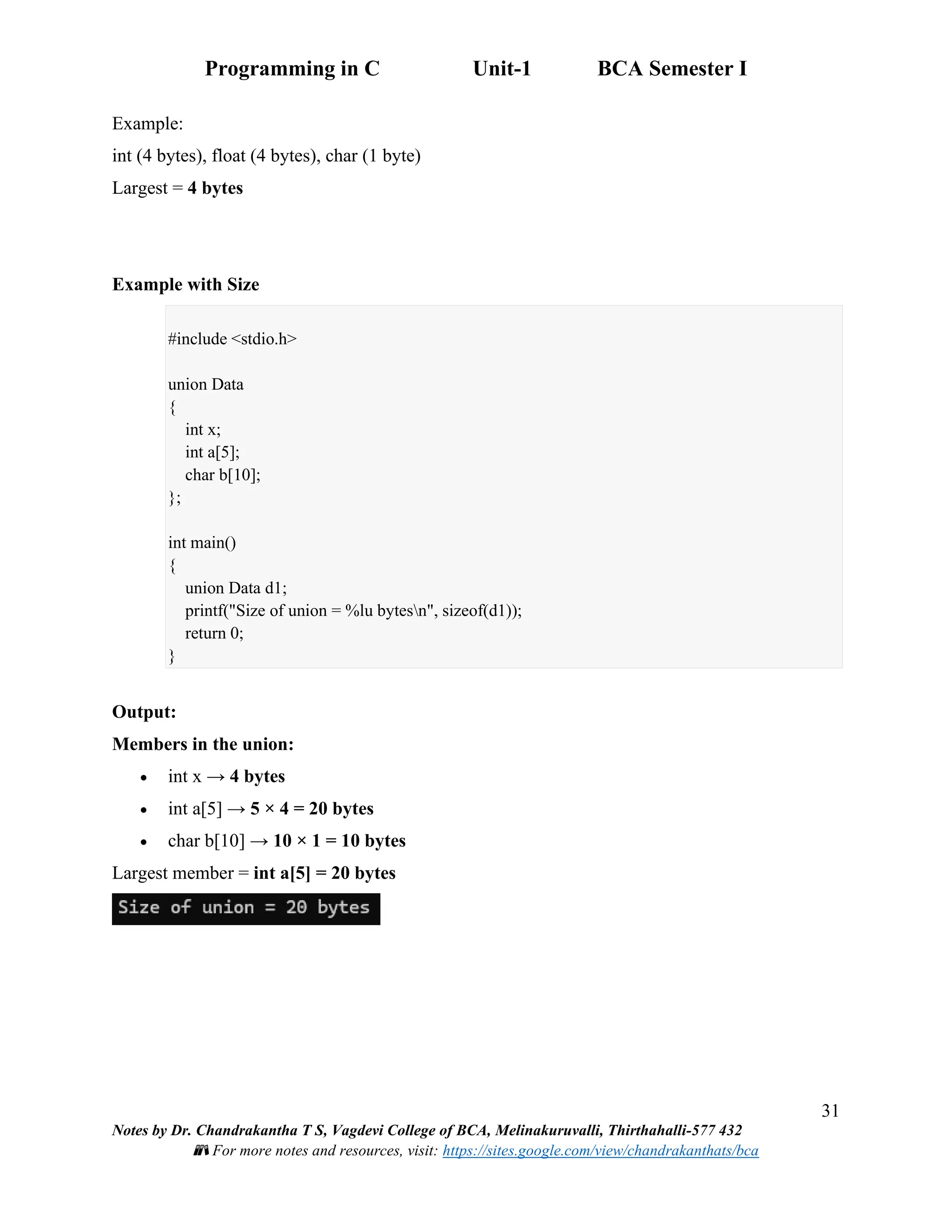 Programming in C Unit-1 BCA Semester I
31
Notes by Dr. Chandrakantha T S, Vagdevi College of BCA, Melinakuruvalli, Thirthahalli-577 432
📚 For more notes and resources, visit: https://sites.google.com/view/chandrakanthats/bca
Example:
int (4 bytes), float (4 bytes), char (1 byte)
Largest = 4 bytes
Example with Size
#include <stdio.h>
union Data
{
int x;
int a[5];
char b[10];
};
int main()
{
union Data d1;
printf("Size of union = %lu bytesn", sizeof(d1));
return 0;
}
Output:
Members in the union:
• int x → 4 bytes
• int a[5] → 5 × 4 = 20 bytes
• char b[10] → 10 × 1 = 10 bytes
Largest member = int a[5] = 20 bytes
 