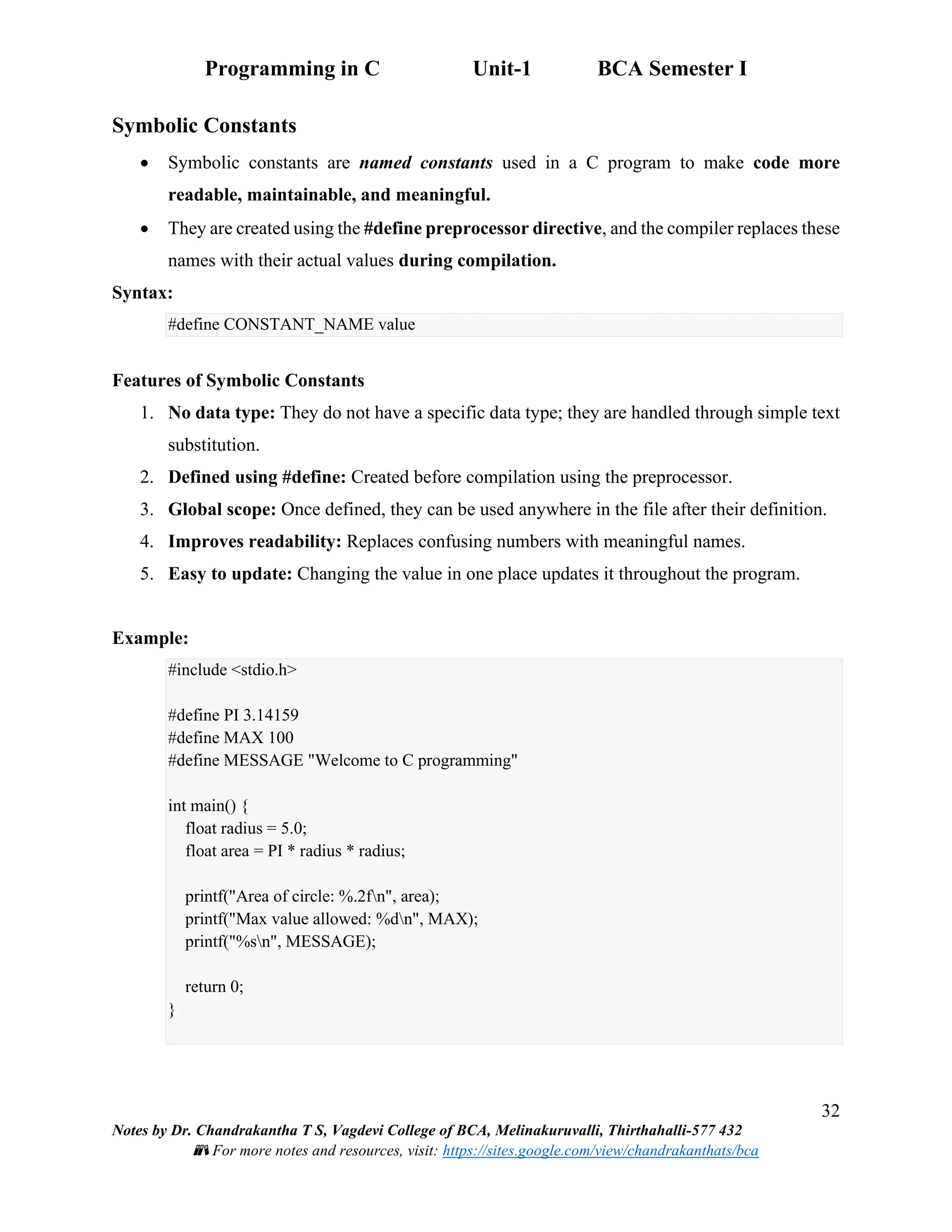 Programming in C Unit-1 BCA Semester I
32
Notes by Dr. Chandrakantha T S, Vagdevi College of BCA, Melinakuruvalli, Thirthahalli-577 432
📚 For more notes and resources, visit: https://sites.google.com/view/chandrakanthats/bca
Symbolic Constants
• Symbolic constants are named constants used in a C program to make code more
readable, maintainable, and meaningful.
• They are created using the #define preprocessor directive, and the compiler replaces these
names with their actual values during compilation.
Syntax:
#define CONSTANT_NAME value
Features of Symbolic Constants
1. No data type: They do not have a specific data type; they are handled through simple text
substitution.
2. Defined using #define: Created before compilation using the preprocessor.
3. Global scope: Once defined, they can be used anywhere in the file after their definition.
4. Improves readability: Replaces confusing numbers with meaningful names.
5. Easy to update: Changing the value in one place updates it throughout the program.
Example:
#include <stdio.h>
#define PI 3.14159
#define MAX 100
#define MESSAGE "Welcome to C programming"
int main() {
float radius = 5.0;
float area = PI * radius * radius;
printf("Area of circle: %.2fn", area);
printf("Max value allowed: %dn", MAX);
printf("%sn", MESSAGE);
return 0;
}
 