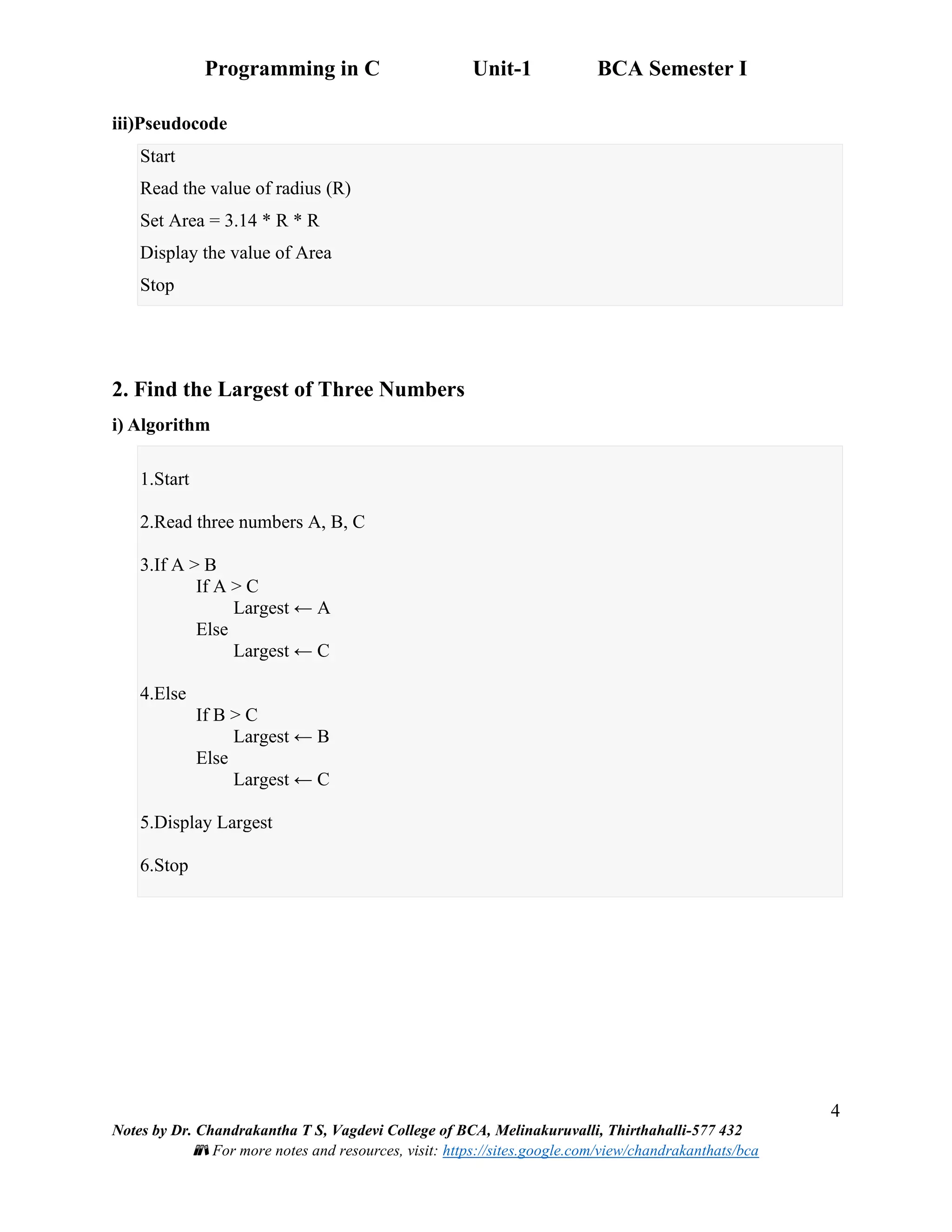 Programming in C Unit-1 BCA Semester I
4
Notes by Dr. Chandrakantha T S, Vagdevi College of BCA, Melinakuruvalli, Thirthahalli-577 432
📚 For more notes and resources, visit: https://sites.google.com/view/chandrakanthats/bca
iii)Pseudocode
Start
Read the value of radius (R)
Set Area = 3.14 * R * R
Display the value of Area
Stop
2. Find the Largest of Three Numbers
i) Algorithm
1.Start
2.Read three numbers A, B, C
3.If A > B
If A > C
Largest ← A
Else
Largest ← C
4.Else
If B > C
Largest ← B
Else
Largest ← C
5.Display Largest
6.Stop
 