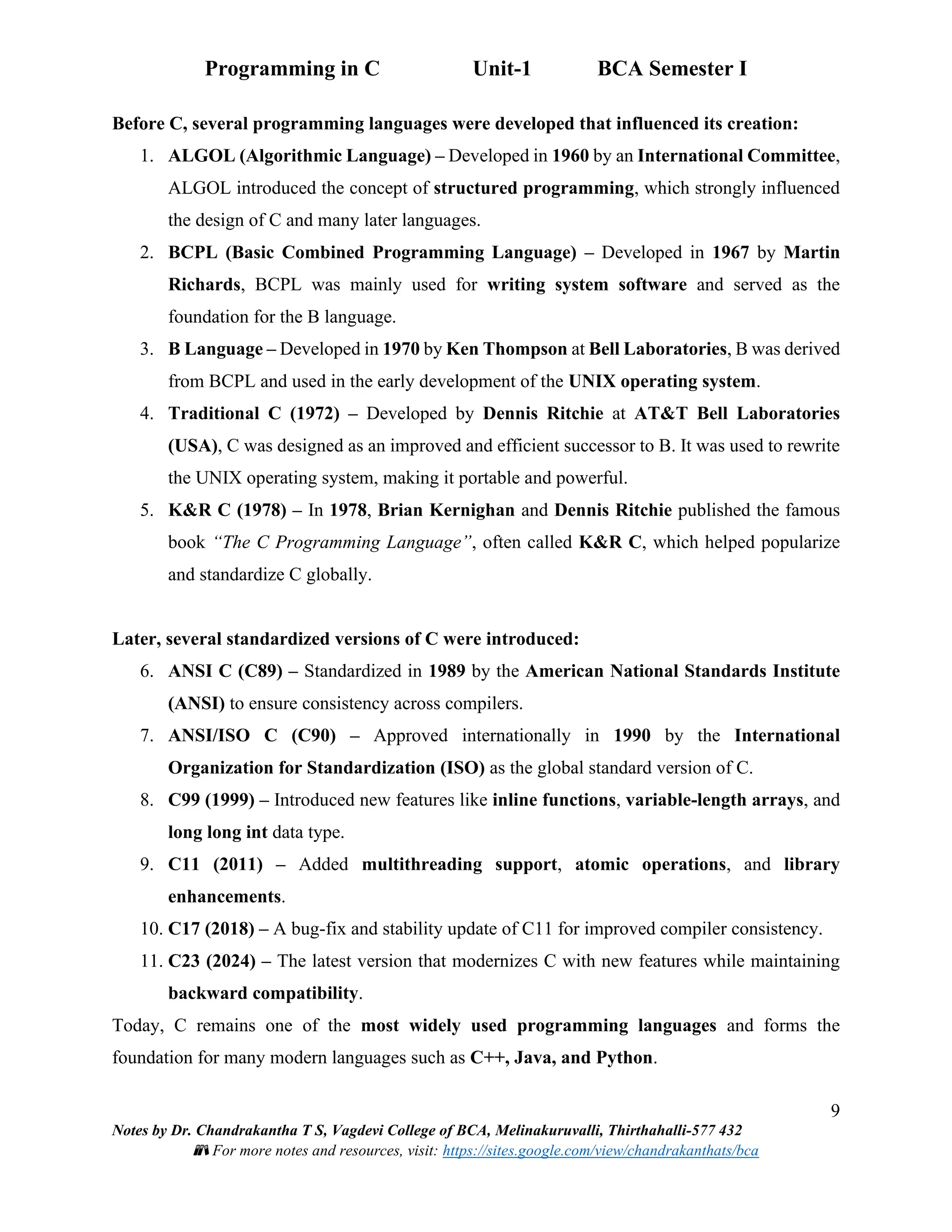 Programming in C Unit-1 BCA Semester I
9
Notes by Dr. Chandrakantha T S, Vagdevi College of BCA, Melinakuruvalli, Thirthahalli-577 432
📚 For more notes and resources, visit: https://sites.google.com/view/chandrakanthats/bca
Before C, several programming languages were developed that influenced its creation:
1. ALGOL (Algorithmic Language) – Developed in 1960 by an International Committee,
ALGOL introduced the concept of structured programming, which strongly influenced
the design of C and many later languages.
2. BCPL (Basic Combined Programming Language) – Developed in 1967 by Martin
Richards, BCPL was mainly used for writing system software and served as the
foundation for the B language.
3. B Language – Developed in 1970 by Ken Thompson at Bell Laboratories, B was derived
from BCPL and used in the early development of the UNIX operating system.
4. Traditional C (1972) – Developed by Dennis Ritchie at AT&T Bell Laboratories
(USA), C was designed as an improved and efficient successor to B. It was used to rewrite
the UNIX operating system, making it portable and powerful.
5. K&R C (1978) – In 1978, Brian Kernighan and Dennis Ritchie published the famous
book “The C Programming Language”, often called K&R C, which helped popularize
and standardize C globally.
Later, several standardized versions of C were introduced:
6. ANSI C (C89) – Standardized in 1989 by the American National Standards Institute
(ANSI) to ensure consistency across compilers.
7. ANSI/ISO C (C90) – Approved internationally in 1990 by the International
Organization for Standardization (ISO) as the global standard version of C.
8. C99 (1999) – Introduced new features like inline functions, variable-length arrays, and
long long int data type.
9. C11 (2011) – Added multithreading support, atomic operations, and library
enhancements.
10. C17 (2018) – A bug-fix and stability update of C11 for improved compiler consistency.
11. C23 (2024) – The latest version that modernizes C with new features while maintaining
backward compatibility.
Today, C remains one of the most widely used programming languages and forms the
foundation for many modern languages such as C++, Java, and Python.
 