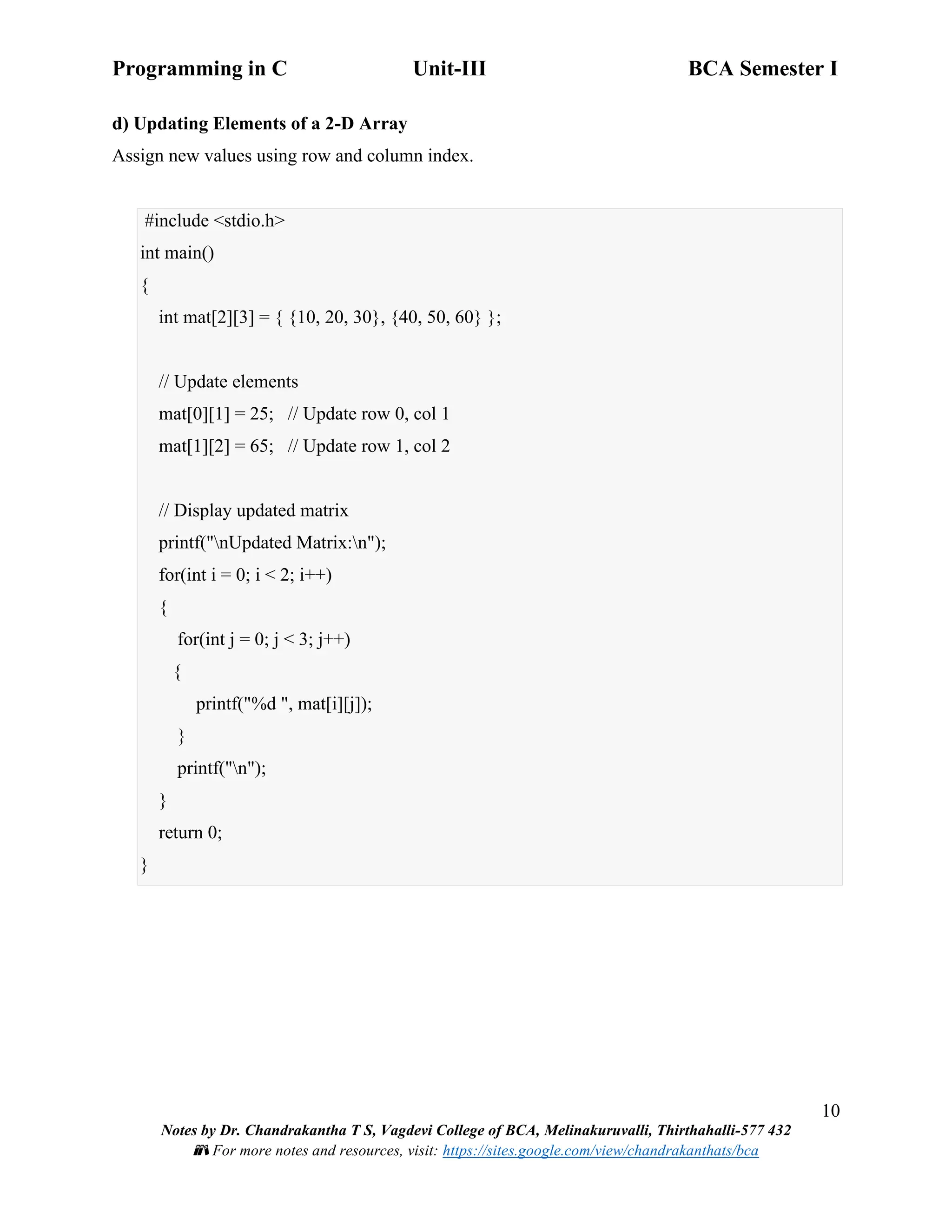 Programming in C Unit-III BCA Semester I
10
Notes by Dr. Chandrakantha T S, Vagdevi College of BCA, Melinakuruvalli, Thirthahalli-577 432
📚 For more notes and resources, visit: https://sites.google.com/view/chandrakanthats/bca
d) Updating Elements of a 2-D Array
Assign new values using row and column index.
#include <stdio.h>
int main()
{
int mat[2][3] = { {10, 20, 30}, {40, 50, 60} };
// Update elements
mat[0][1] = 25; // Update row 0, col 1
mat[1][2] = 65; // Update row 1, col 2
// Display updated matrix
printf("nUpdated Matrix:n");
for(int i = 0; i < 2; i++)
{
for(int j = 0; j < 3; j++)
{
printf("%d ", mat[i][j]);
}
printf("n");
}
return 0;
}
 