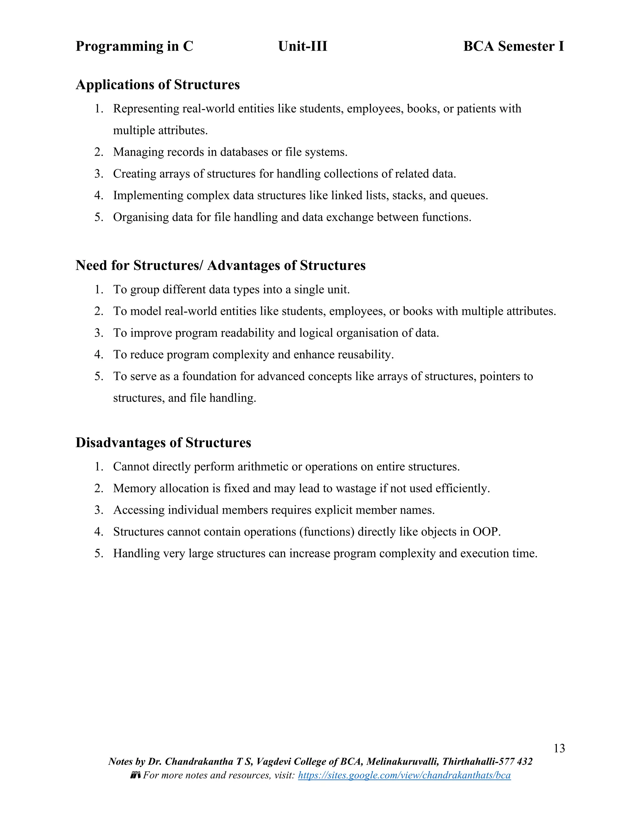 Programming in C Unit-III BCA Semester I
13
Notes by Dr. Chandrakantha T S, Vagdevi College of BCA, Melinakuruvalli, Thirthahalli-577 432
📚 For more notes and resources, visit: https://sites.google.com/view/chandrakanthats/bca
Applications of Structures
1. Representing real-world entities like students, employees, books, or patients with
multiple attributes.
2. Managing records in databases or file systems.
3. Creating arrays of structures for handling collections of related data.
4. Implementing complex data structures like linked lists, stacks, and queues.
5. Organising data for file handling and data exchange between functions.
Need for Structures/ Advantages of Structures
1. To group different data types into a single unit.
2. To model real-world entities like students, employees, or books with multiple attributes.
3. To improve program readability and logical organisation of data.
4. To reduce program complexity and enhance reusability.
5. To serve as a foundation for advanced concepts like arrays of structures, pointers to
structures, and file handling.
Disadvantages of Structures
1. Cannot directly perform arithmetic or operations on entire structures.
2. Memory allocation is fixed and may lead to wastage if not used efficiently.
3. Accessing individual members requires explicit member names.
4. Structures cannot contain operations (functions) directly like objects in OOP.
5. Handling very large structures can increase program complexity and execution time.
 