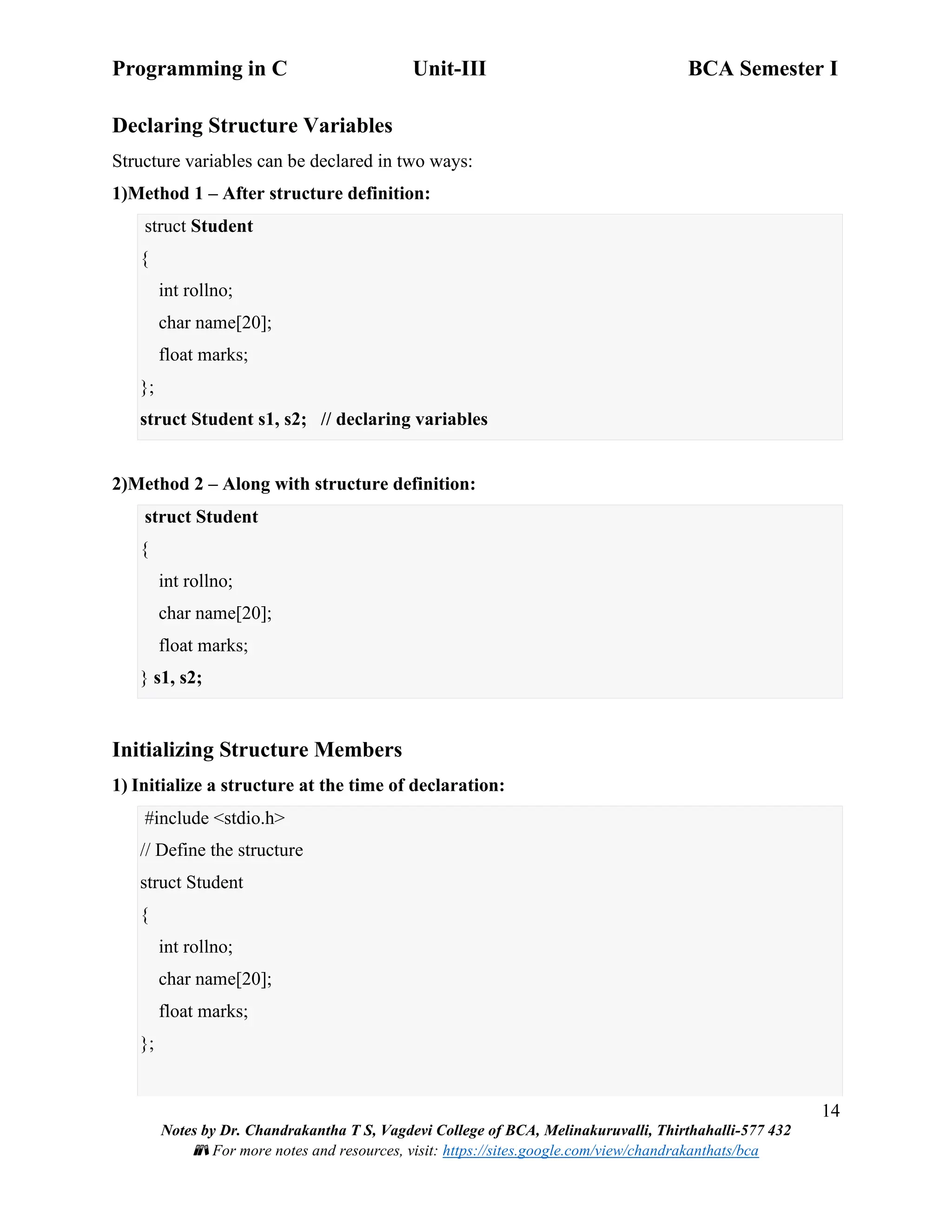Programming in C Unit-III BCA Semester I
14
Notes by Dr. Chandrakantha T S, Vagdevi College of BCA, Melinakuruvalli, Thirthahalli-577 432
📚 For more notes and resources, visit: https://sites.google.com/view/chandrakanthats/bca
Declaring Structure Variables
Structure variables can be declared in two ways:
1)Method 1 – After structure definition:
struct Student
{
int rollno;
char name[20];
float marks;
};
struct Student s1, s2; // declaring variables
2)Method 2 – Along with structure definition:
struct Student
{
int rollno;
char name[20];
float marks;
} s1, s2;
Initializing Structure Members
1) Initialize a structure at the time of declaration:
#include <stdio.h>
// Define the structure
struct Student
{
int rollno;
char name[20];
float marks;
};
 