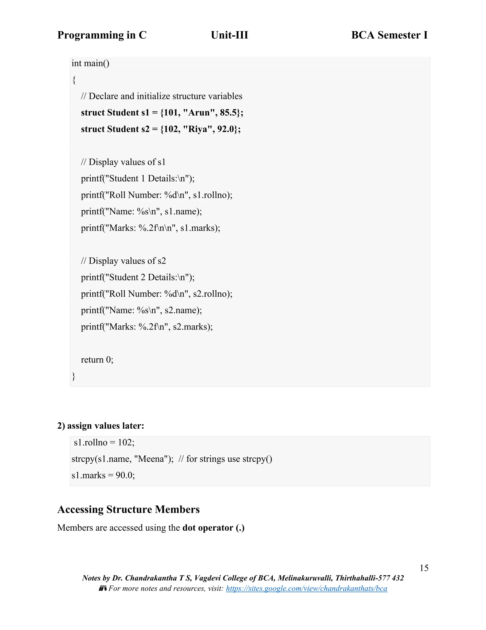 Programming in C Unit-III BCA Semester I
15
Notes by Dr. Chandrakantha T S, Vagdevi College of BCA, Melinakuruvalli, Thirthahalli-577 432
📚 For more notes and resources, visit: https://sites.google.com/view/chandrakanthats/bca
int main()
{
// Declare and initialize structure variables
struct Student s1 = {101, "Arun", 85.5};
struct Student s2 = {102, "Riya", 92.0};
// Display values of s1
printf("Student 1 Details:n");
printf("Roll Number: %dn", s1.rollno);
printf("Name: %sn", s1.name);
printf("Marks: %.2fnn", s1.marks);
// Display values of s2
printf("Student 2 Details:n");
printf("Roll Number: %dn", s2.rollno);
printf("Name: %sn", s2.name);
printf("Marks: %.2fn", s2.marks);
return 0;
}
2) assign values later:
s1.rollno = 102;
strcpy(s1.name, "Meena"); // for strings use strcpy()
s1.marks = 90.0;
Accessing Structure Members
Members are accessed using the dot operator (.)
 