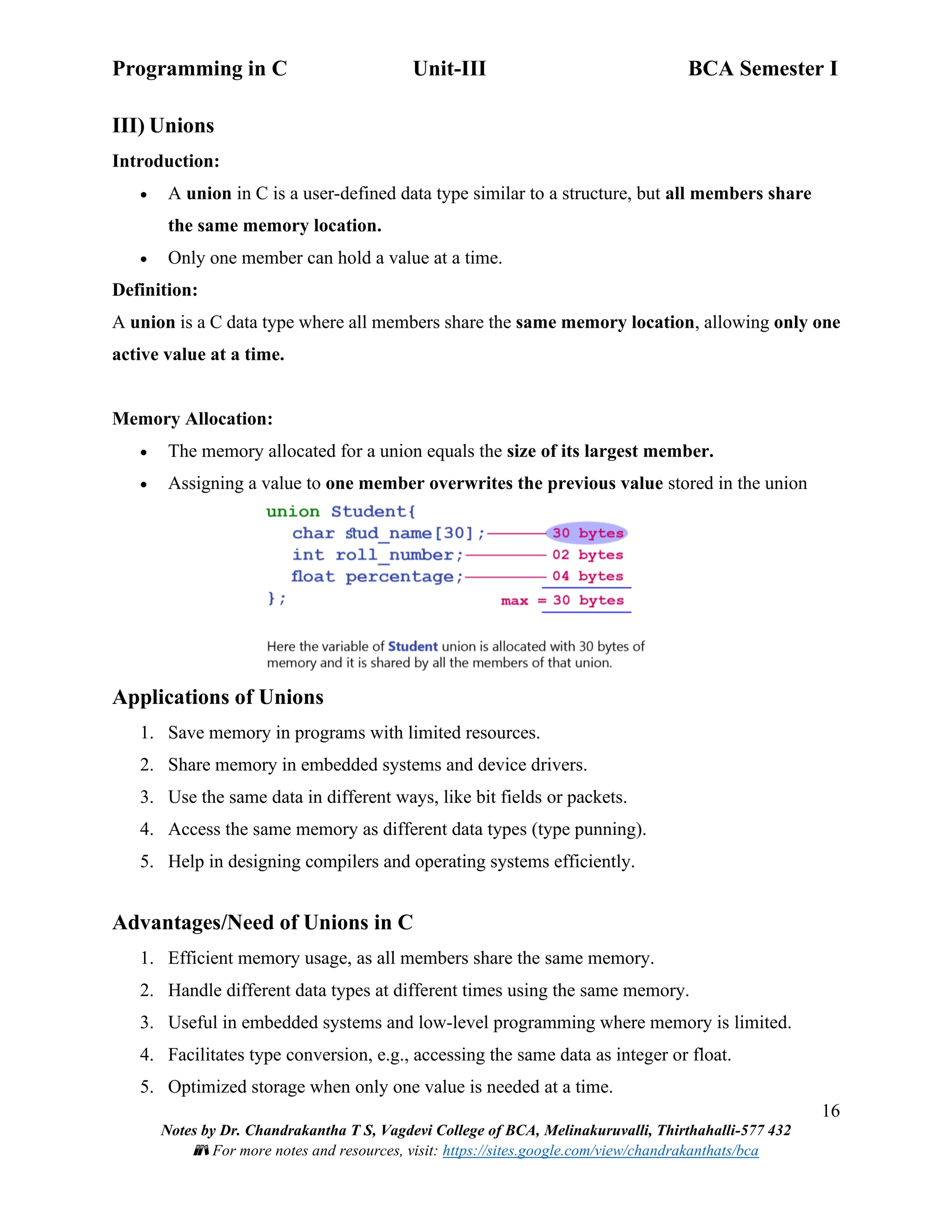 Programming in C Unit-III BCA Semester I
16
Notes by Dr. Chandrakantha T S, Vagdevi College of BCA, Melinakuruvalli, Thirthahalli-577 432
📚 For more notes and resources, visit: https://sites.google.com/view/chandrakanthats/bca
III) Unions
Introduction:
• A union in C is a user-defined data type similar to a structure, but all members share
the same memory location.
• Only one member can hold a value at a time.
Definition:
A union is a C data type where all members share the same memory location, allowing only one
active value at a time.
Memory Allocation:
• The memory allocated for a union equals the size of its largest member.
• Assigning a value to one member overwrites the previous value stored in the union
Applications of Unions
1. Save memory in programs with limited resources.
2. Share memory in embedded systems and device drivers.
3. Use the same data in different ways, like bit fields or packets.
4. Access the same memory as different data types (type punning).
5. Help in designing compilers and operating systems efficiently.
Advantages/Need of Unions in C
1. Efficient memory usage, as all members share the same memory.
2. Handle different data types at different times using the same memory.
3. Useful in embedded systems and low-level programming where memory is limited.
4. Facilitates type conversion, e.g., accessing the same data as integer or float.
5. Optimized storage when only one value is needed at a time.
 