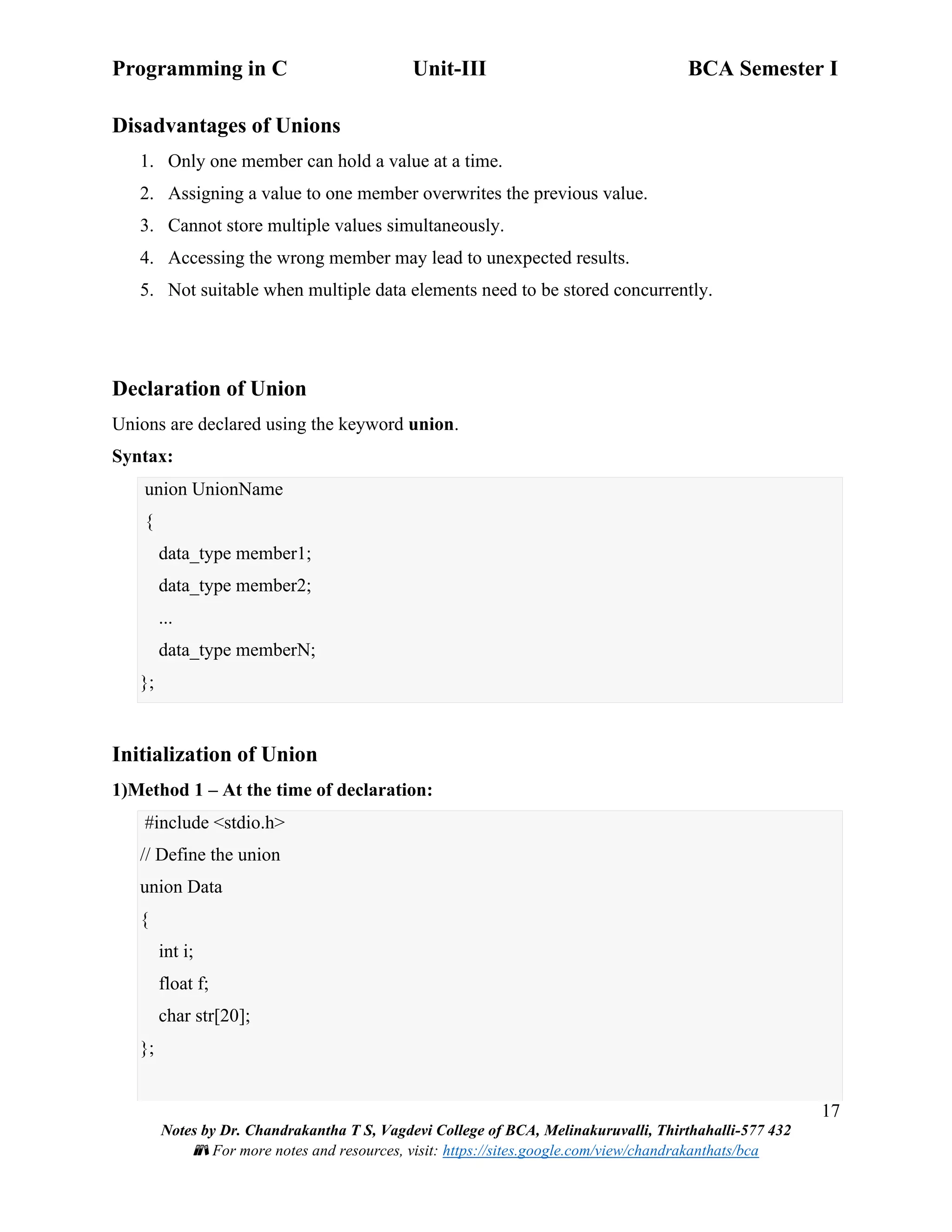 Programming in C Unit-III BCA Semester I
17
Notes by Dr. Chandrakantha T S, Vagdevi College of BCA, Melinakuruvalli, Thirthahalli-577 432
📚 For more notes and resources, visit: https://sites.google.com/view/chandrakanthats/bca
Disadvantages of Unions
1. Only one member can hold a value at a time.
2. Assigning a value to one member overwrites the previous value.
3. Cannot store multiple values simultaneously.
4. Accessing the wrong member may lead to unexpected results.
5. Not suitable when multiple data elements need to be stored concurrently.
Declaration of Union
Unions are declared using the keyword union.
Syntax:
union UnionName
{
data_type member1;
data_type member2;
...
data_type memberN;
};
Initialization of Union
1)Method 1 – At the time of declaration:
#include <stdio.h>
// Define the union
union Data
{
int i;
float f;
char str[20];
};
 