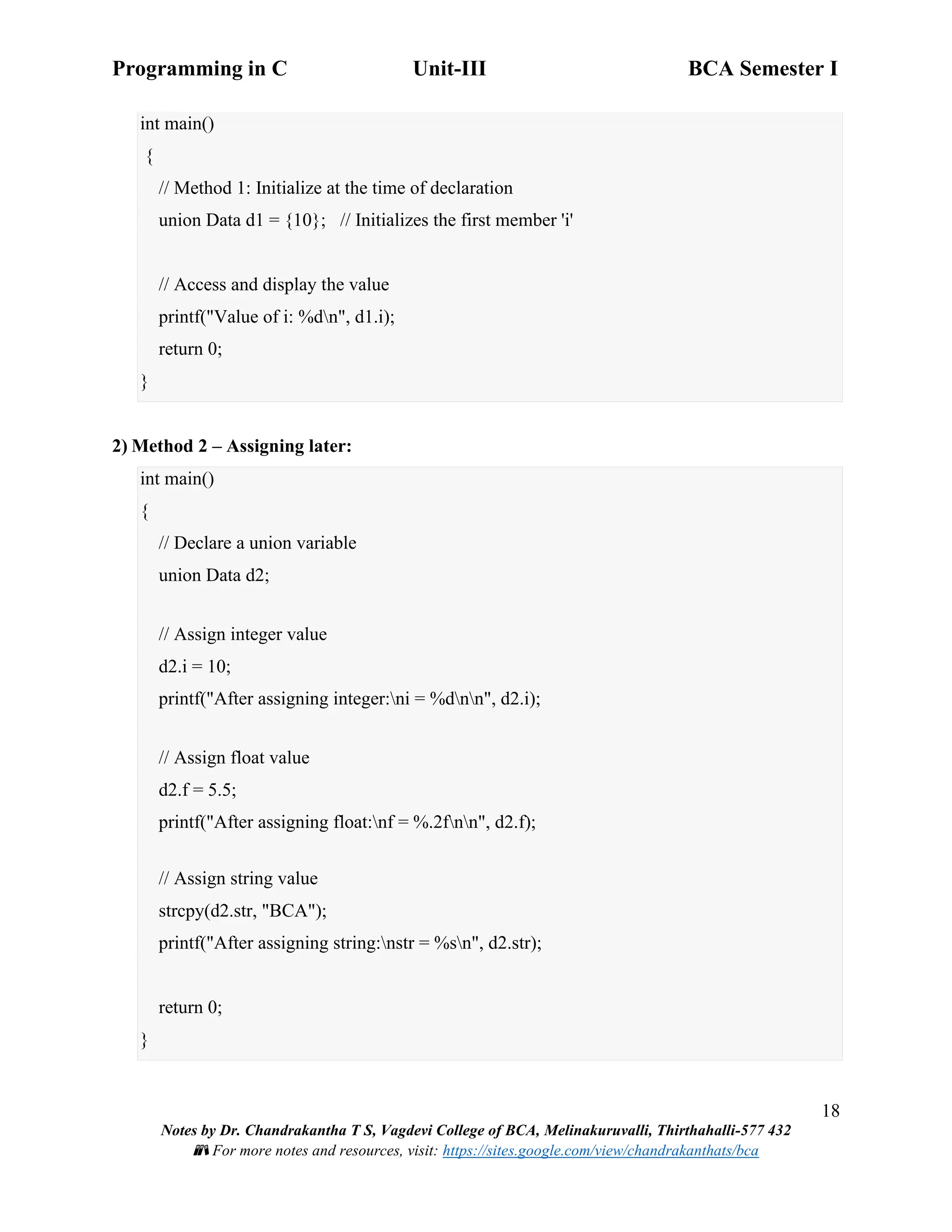 Programming in C Unit-III BCA Semester I
18
Notes by Dr. Chandrakantha T S, Vagdevi College of BCA, Melinakuruvalli, Thirthahalli-577 432
📚 For more notes and resources, visit: https://sites.google.com/view/chandrakanthats/bca
int main()
{
// Method 1: Initialize at the time of declaration
union Data d1 = {10}; // Initializes the first member 'i'
// Access and display the value
printf("Value of i: %dn", d1.i);
return 0;
}
2) Method 2 – Assigning later:
int main()
{
// Declare a union variable
union Data d2;
// Assign integer value
d2.i = 10;
printf("After assigning integer:ni = %dnn", d2.i);
// Assign float value
d2.f = 5.5;
printf("After assigning float:nf = %.2fnn", d2.f);
// Assign string value
strcpy(d2.str, "BCA");
printf("After assigning string:nstr = %sn", d2.str);
return 0;
}
 