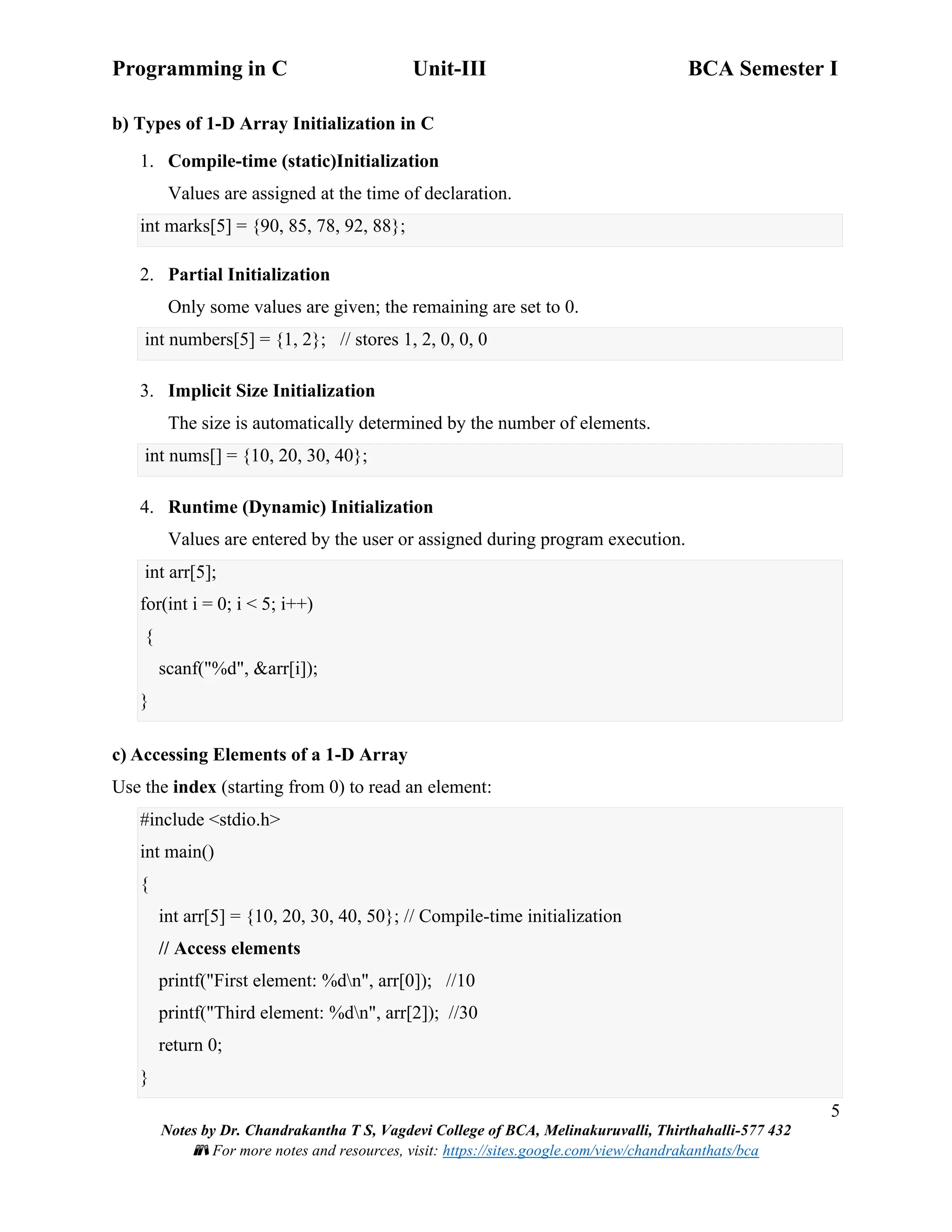 Programming in C Unit-III BCA Semester I
5
Notes by Dr. Chandrakantha T S, Vagdevi College of BCA, Melinakuruvalli, Thirthahalli-577 432
📚 For more notes and resources, visit: https://sites.google.com/view/chandrakanthats/bca
b) Types of 1-D Array Initialization in C
1. Compile-time (static)Initialization
Values are assigned at the time of declaration.
int marks[5] = {90, 85, 78, 92, 88};
2. Partial Initialization
Only some values are given; the remaining are set to 0.
int numbers[5] = {1, 2}; // stores 1, 2, 0, 0, 0
3. Implicit Size Initialization
The size is automatically determined by the number of elements.
int nums[] = {10, 20, 30, 40};
4. Runtime (Dynamic) Initialization
Values are entered by the user or assigned during program execution.
int arr[5];
for(int i = 0; i < 5; i++)
{
scanf("%d", &arr[i]);
}
c) Accessing Elements of a 1-D Array
Use the index (starting from 0) to read an element:
#include <stdio.h>
int main()
{
int arr[5] = {10, 20, 30, 40, 50}; // Compile-time initialization
// Access elements
printf("First element: %dn", arr[0]); //10
printf("Third element: %dn", arr[2]); //30
return 0;
}
 