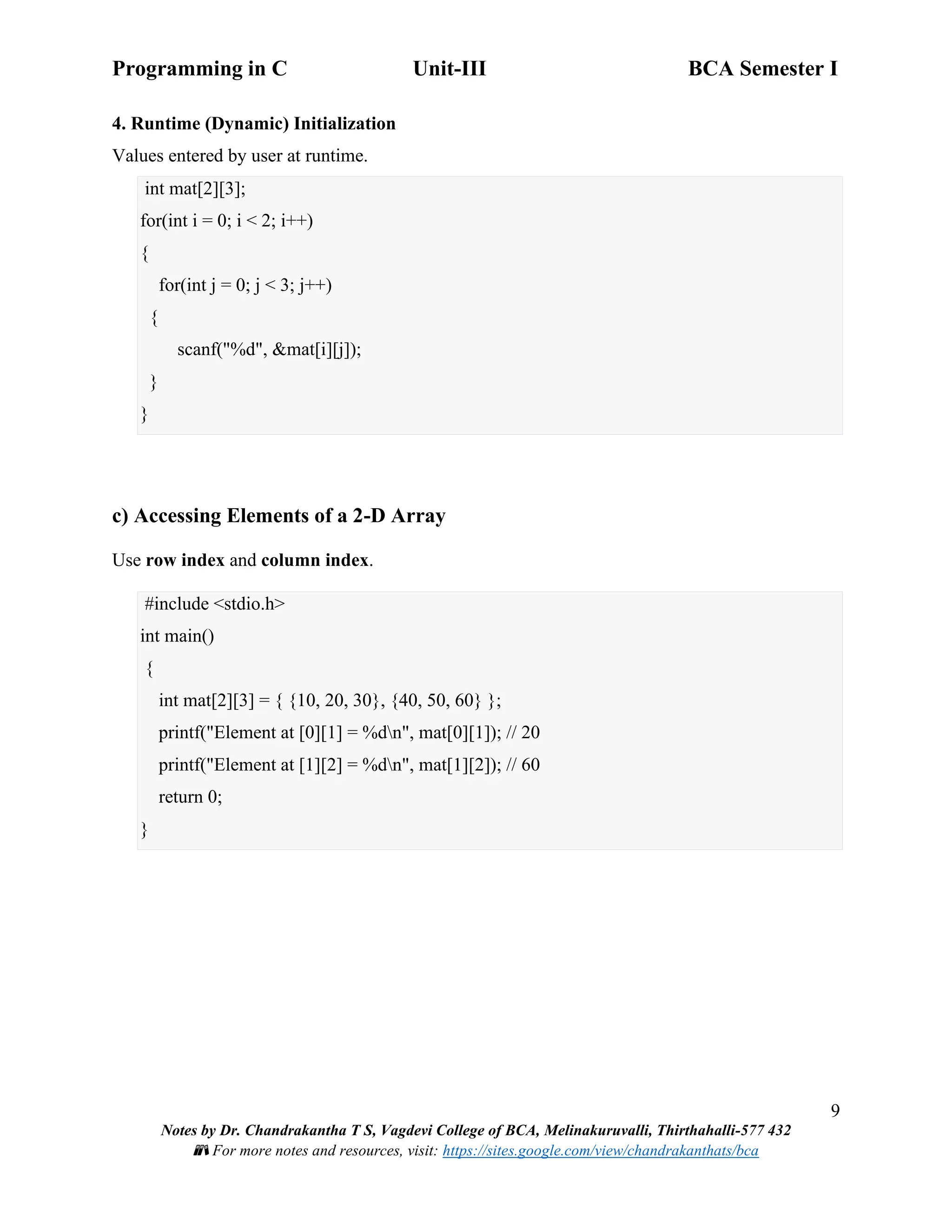 Programming in C Unit-III BCA Semester I
9
Notes by Dr. Chandrakantha T S, Vagdevi College of BCA, Melinakuruvalli, Thirthahalli-577 432
📚 For more notes and resources, visit: https://sites.google.com/view/chandrakanthats/bca
4. Runtime (Dynamic) Initialization
Values entered by user at runtime.
int mat[2][3];
for(int i = 0; i < 2; i++)
{
for(int j = 0; j < 3; j++)
{
scanf("%d", &mat[i][j]);
}
}
c) Accessing Elements of a 2-D Array
Use row index and column index.
#include <stdio.h>
int main()
{
int mat[2][3] = { {10, 20, 30}, {40, 50, 60} };
printf("Element at [0][1] = %dn", mat[0][1]); // 20
printf("Element at [1][2] = %dn", mat[1][2]); // 60
return 0;
}
 