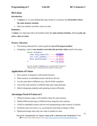 Programming in C Unit-III BCA Semester I
16
Notes by Dr. Chandrakantha T S, Vagdevi College of BCA, Melinakuruvalli, Thirthahalli-577 432
📚 For more notes and resources, visit: https://sites.google.com/view/chandrakanthats/bca
III) Unions
Introduction:
• A union in C is a user-defined data type similar to a structure, but all members share
the same memory location.
• Only one member can hold a value at a time.
Definition:
A union is a C data type where all members share the same memory location, allowing only one
active value at a time.
Memory Allocation:
• The memory allocated for a union equals the size of its largest member.
• Assigning a value to one member overwrites the previous value stored in the union
Applications of Unions
1. Save memory in programs with limited resources.
2. Share memory in embedded systems and device drivers.
3. Use the same data in different ways, like bit fields or packets.
4. Access the same memory as different data types (type punning).
5. Help in designing compilers and operating systems efficiently.
Advantages/Need of Unions in C
1. Efficient memory usage, as all members share the same memory.
2. Handle different data types at different times using the same memory.
3. Useful in embedded systems and low-level programming where memory is limited.
4. Facilitates type conversion, e.g., accessing the same data as integer or float.
5. Optimized storage when only one value is needed at a time.
 