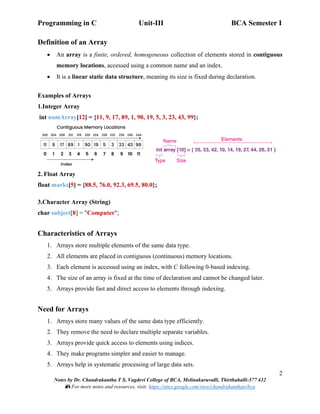 Programming in C Unit-III BCA Semester I
2
Notes by Dr. Chandrakantha T S, Vagdevi College of BCA, Melinakuruvalli, Thirthahalli-577 432
📚 For more notes and resources, visit: https://sites.google.com/view/chandrakanthats/bca
Definition of an Array
• An array is a finite, ordered, homogeneous collection of elements stored in contiguous
memory locations, accessed using a common name and an index.
• It is a linear static data structure, meaning its size is fixed during declaration.
Examples of Arrays
1.Integer Array
int numArray[12] = {11, 9, 17, 89, 1, 90, 19, 5, 3, 23, 43, 99};
2. Float Array
float marks[5] = {88.5, 76.0, 92.3, 69.5, 80.0};
3.Character Array (String)
char subject[8] = "Computer";
Characteristics of Arrays
1. Arrays store multiple elements of the same data type.
2. All elements are placed in contiguous (continuous) memory locations.
3. Each element is accessed using an index, with C following 0-based indexing.
4. The size of an array is fixed at the time of declaration and cannot be changed later.
5. Arrays provide fast and direct access to elements through indexing.
Need for Arrays
1. Arrays store many values of the same data type efficiently.
2. They remove the need to declare multiple separate variables.
3. Arrays provide quick access to elements using indices.
4. They make programs simpler and easier to manage.
5. Arrays help in systematic processing of large data sets.
 