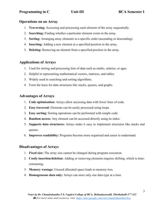 Programming in C Unit-III BCA Semester I
3
Notes by Dr. Chandrakantha T S, Vagdevi College of BCA, Melinakuruvalli, Thirthahalli-577 432
📚 For more notes and resources, visit: https://sites.google.com/view/chandrakanthats/bca
Operations on an Array
1. Traversing: Accessing and processing each element of the array sequentially.
2. Searching: Finding whether a particular element exists in the array.
3. Sorting: Arranging array elements in a specific order (ascending or descending).
4. Inserting: Adding a new element at a specified position in the array.
5. Deleting: Removing an element from a specified position in the array.
Applications of Arrays
1. Used for storing and processing lists of data such as marks, salaries, or ages.
2. Helpful in representing mathematical vectors, matrices, and tables.
3. Widely used in searching and sorting algorithms.
4. Form the basis for data structures like stacks, queues, and graphs.
Advantages of Arrays
1. Code optimisation: Arrays allow accessing data with fewer lines of code.
2. Easy traversal: Elements can be easily processed using loops.
3. Easy sorting: Sorting operations can be performed with simple code.
4. Random access: Any element can be accessed directly using its index.
5. Supports data structures: Arrays make it easy to implement structures like stacks and
queues.
6. Improves readability: Programs become more organised and easier to understand.
Disadvantages of Arrays
1. Fixed size: The array size cannot be changed during program execution.
2. Costly insertion/deletion: Adding or removing elements requires shifting, which is time-
consuming.
3. Memory wastage: Unused allocated space leads to memory loss.
4. Homogeneous data only: Arrays can store only one data type at a time
 