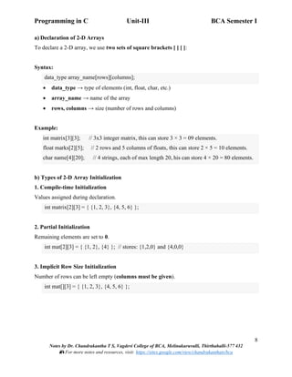 Programming in C Unit-III BCA Semester I
8
Notes by Dr. Chandrakantha T S, Vagdevi College of BCA, Melinakuruvalli, Thirthahalli-577 432
📚 For more notes and resources, visit: https://sites.google.com/view/chandrakanthats/bca
a) Declaration of 2-D Arrays
To declare a 2-D array, we use two sets of square brackets [ ] [ ]:
Syntax:
data_type array_name[rows][columns];
• data_type → type of elements (int, float, char, etc.)
• array_name → name of the array
• rows, columns → size (number of rows and columns)
Example:
int matrix[3][3]; // 3x3 integer matrix, this can store 3 × 3 = 09 elements.
float marks[2][5]; // 2 rows and 5 columns of floats, this can store 2 × 5 = 10 elements.
char name[4][20]; // 4 strings, each of max length 20, his can store 4 × 20 = 80 elements.
b) Types of 2-D Array Initialization
1. Compile-time Initialization
Values assigned during declaration.
int matrix[2][3] = { {1, 2, 3}, {4, 5, 6} };
2. Partial Initialization
Remaining elements are set to 0.
int mat[2][3] = { {1, 2}, {4} }; // stores: {1,2,0} and {4,0,0}
3. Implicit Row Size Initialization
Number of rows can be left empty (columns must be given).
int mat[][3] = { {1, 2, 3}, {4, 5, 6} };
 