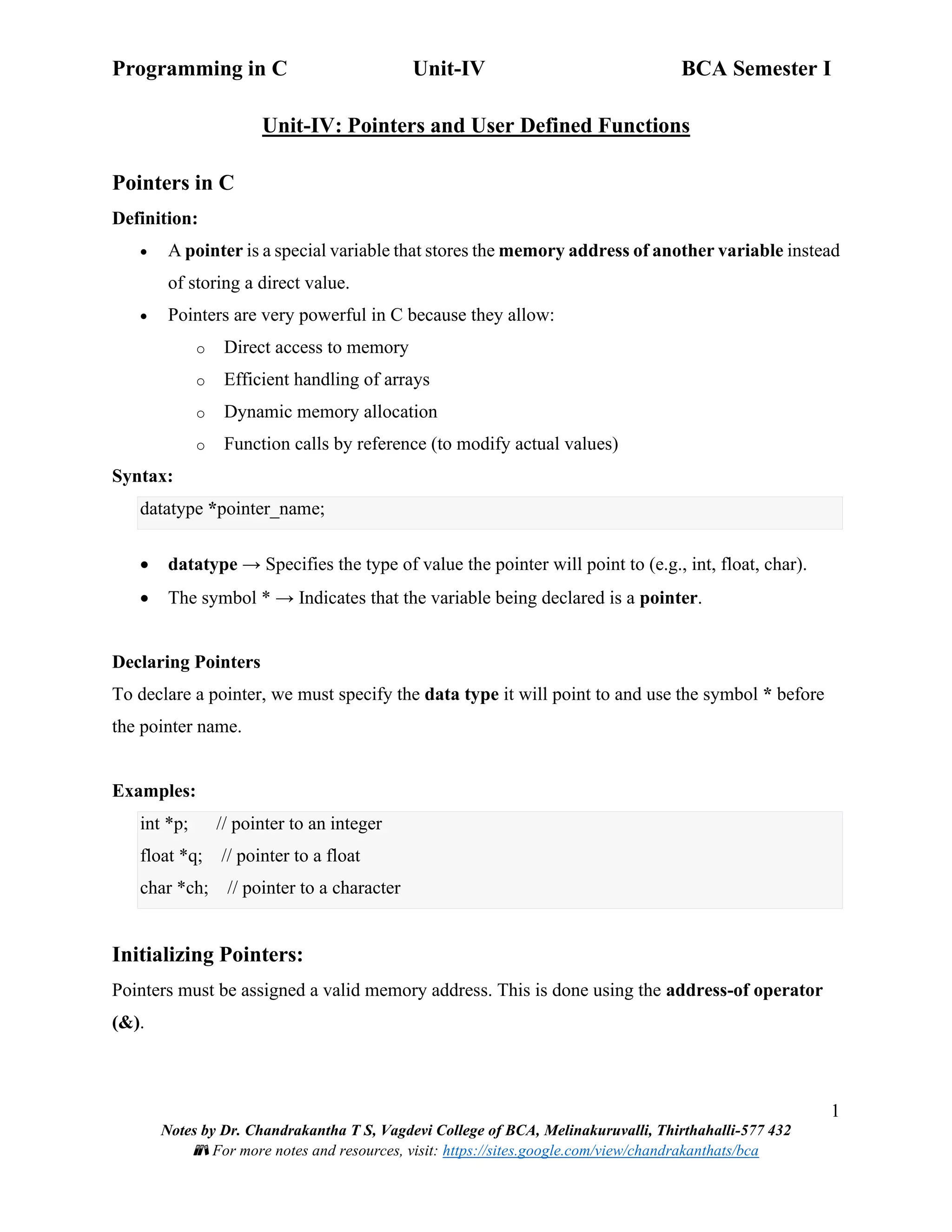 Programming in C Unit-IV BCA Semester I
1
Notes by Dr. Chandrakantha T S, Vagdevi College of BCA, Melinakuruvalli, Thirthahalli-577 432
📚 For more notes and resources, visit: https://sites.google.com/view/chandrakanthats/bca
Unit-IV: Pointers and User Defined Functions
Pointers in C
Definition:
• A pointer is a special variable that stores the memory address of another variable instead
of storing a direct value.
• Pointers are very powerful in C because they allow:
o Direct access to memory
o Efficient handling of arrays
o Dynamic memory allocation
o Function calls by reference (to modify actual values)
Syntax:
datatype *pointer_name;
• datatype → Specifies the type of value the pointer will point to (e.g., int, float, char).
• The symbol * → Indicates that the variable being declared is a pointer.
Declaring Pointers
To declare a pointer, we must specify the data type it will point to and use the symbol * before
the pointer name.
Examples:
int *p; // pointer to an integer
float *q; // pointer to a float
char *ch; // pointer to a character
Initializing Pointers:
Pointers must be assigned a valid memory address. This is done using the address-of operator
(&).
 