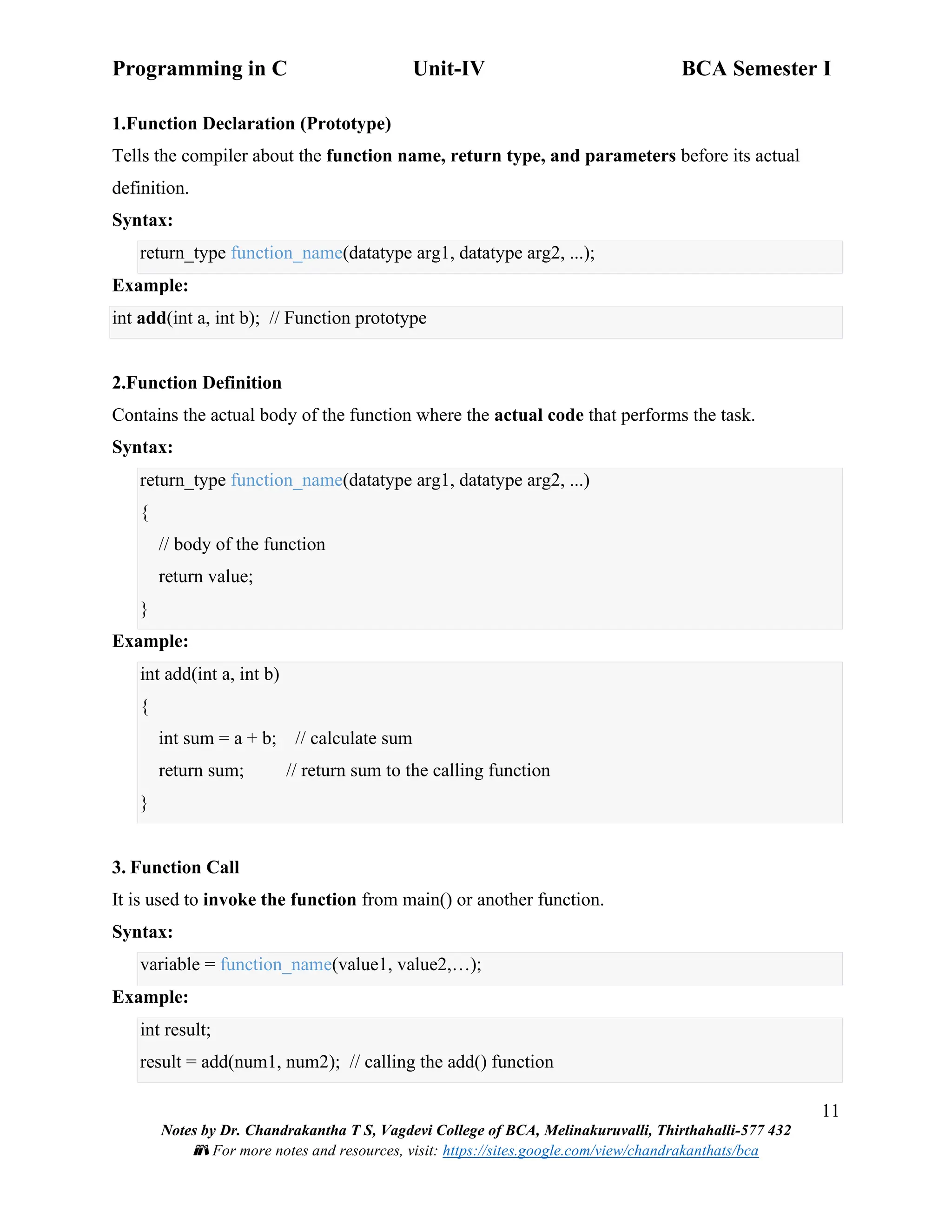 Programming in C Unit-IV BCA Semester I
11
Notes by Dr. Chandrakantha T S, Vagdevi College of BCA, Melinakuruvalli, Thirthahalli-577 432
📚 For more notes and resources, visit: https://sites.google.com/view/chandrakanthats/bca
1.Function Declaration (Prototype)
Tells the compiler about the function name, return type, and parameters before its actual
definition.
Syntax:
return_type function_name(datatype arg1, datatype arg2, ...);
Example:
int add(int a, int b); // Function prototype
2.Function Definition
Contains the actual body of the function where the actual code that performs the task.
Syntax:
return_type function_name(datatype arg1, datatype arg2, ...)
{
// body of the function
return value;
}
Example:
int add(int a, int b)
{
int sum = a + b; // calculate sum
return sum; // return sum to the calling function
}
3. Function Call
It is used to invoke the function from main() or another function.
Syntax:
variable = function_name(value1, value2,…);
Example:
int result;
result = add(num1, num2); // calling the add() function
 