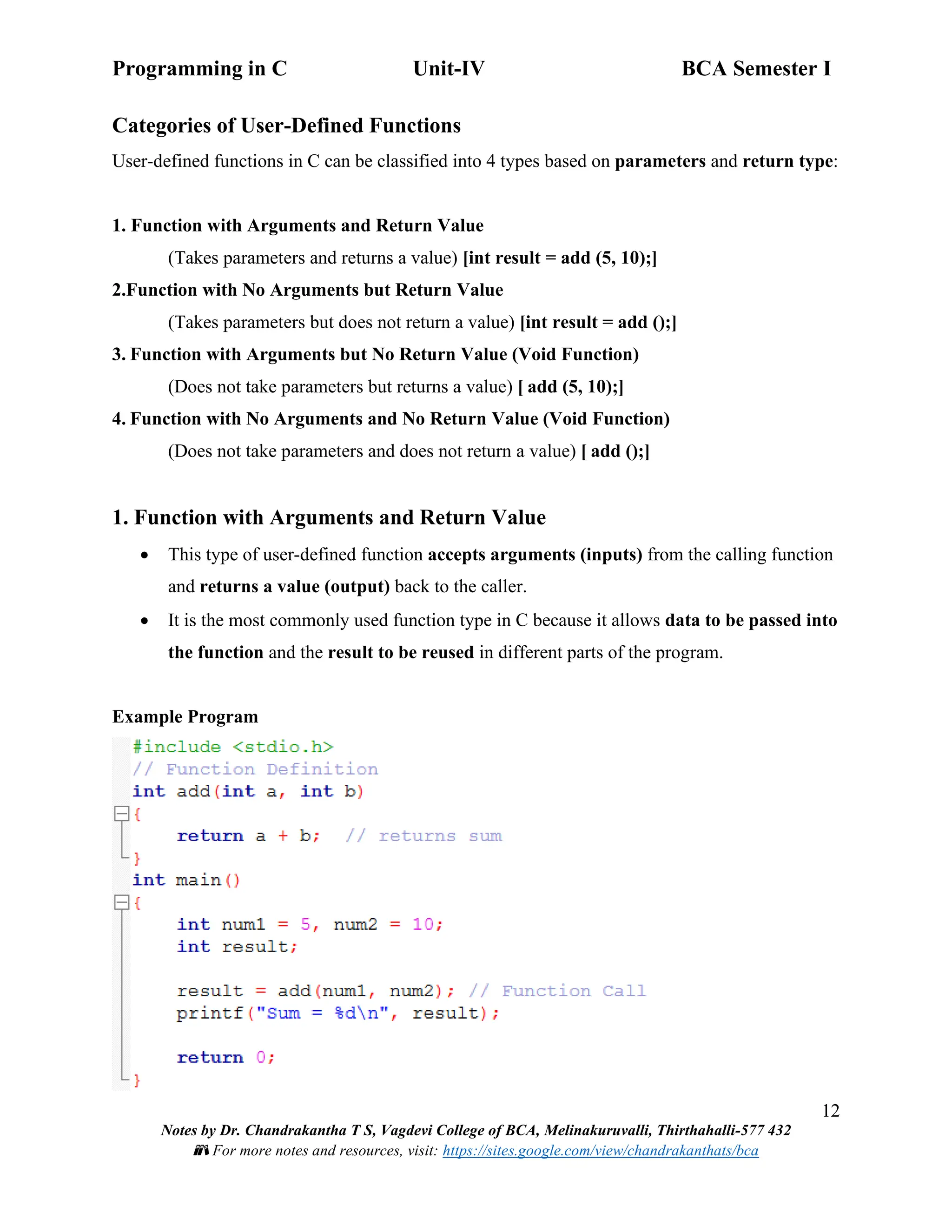 Programming in C Unit-IV BCA Semester I
12
Notes by Dr. Chandrakantha T S, Vagdevi College of BCA, Melinakuruvalli, Thirthahalli-577 432
📚 For more notes and resources, visit: https://sites.google.com/view/chandrakanthats/bca
Categories of User-Defined Functions
User-defined functions in C can be classified into 4 types based on parameters and return type:
1. Function with Arguments and Return Value
(Takes parameters and returns a value) [int result = add (5, 10);]
2.Function with No Arguments but Return Value
(Takes parameters but does not return a value) [int result = add ();]
3. Function with Arguments but No Return Value (Void Function)
(Does not take parameters but returns a value) [ add (5, 10);]
4. Function with No Arguments and No Return Value (Void Function)
(Does not take parameters and does not return a value) [ add ();]
1. Function with Arguments and Return Value
• This type of user-defined function accepts arguments (inputs) from the calling function
and returns a value (output) back to the caller.
• It is the most commonly used function type in C because it allows data to be passed into
the function and the result to be reused in different parts of the program.
Example Program
 